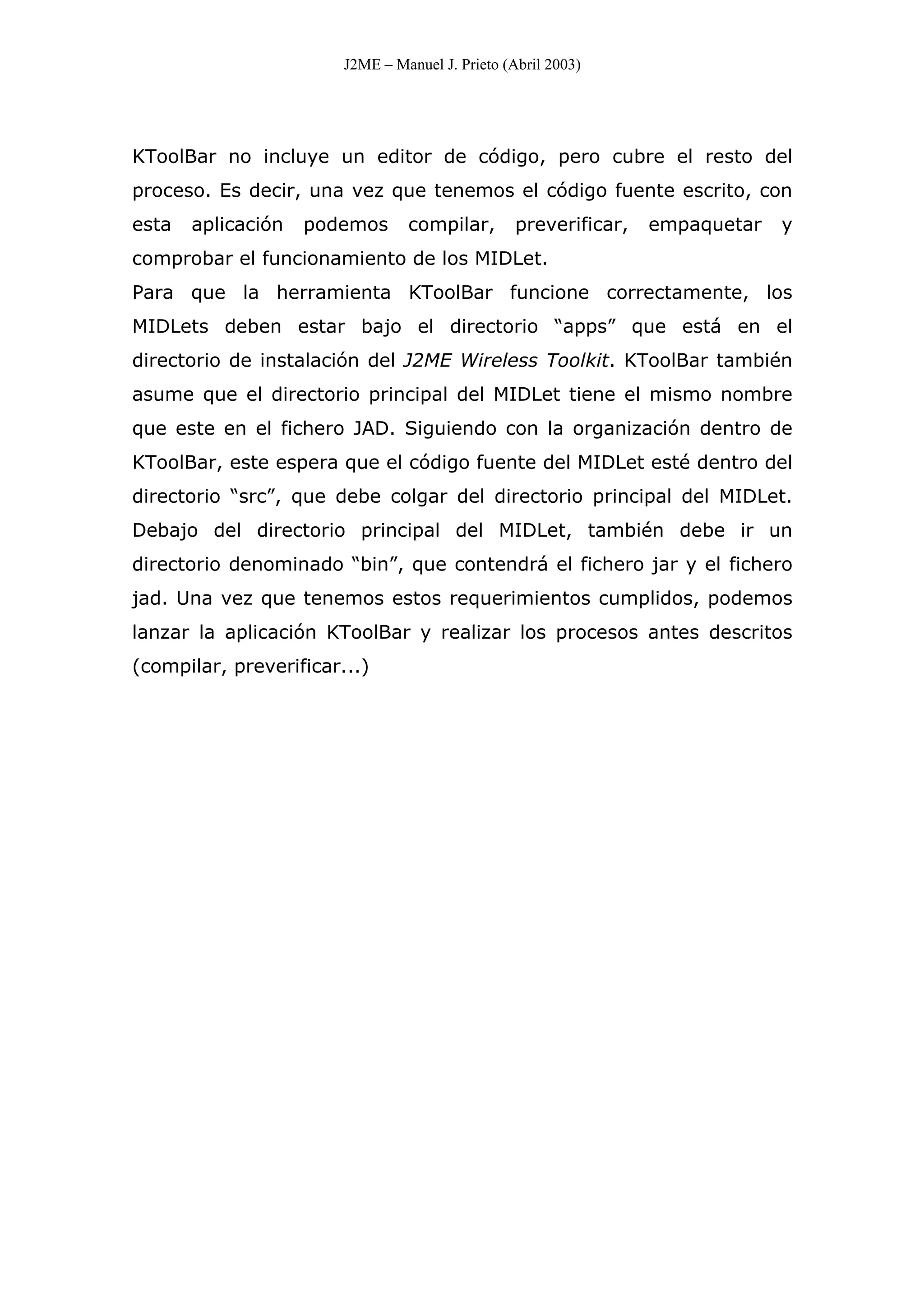 J2ME – Manuel J. Prieto (Abril 2003)
KToolBar no incluye un editor de código, pero cubre el resto del
proceso. Es decir, una vez que tenemos el código fuente escrito, con
esta aplicación podemos compilar, preverificar, empaquetar y
comprobar el funcionamiento de los MIDLet.
Para que la herramienta KToolBar funcione correctamente, los
MIDLets deben estar bajo el directorio “apps” que está en el
directorio de instalación del J2ME Wireless Toolkit. KToolBar también
asume que el directorio principal del MIDLet tiene el mismo nombre
que este en el fichero JAD. Siguiendo con la organización dentro de
KToolBar, este espera que el código fuente del MIDLet esté dentro del
directorio “src”, que debe colgar del directorio principal del MIDLet.
Debajo del directorio principal del MIDLet, también debe ir un
directorio denominado “bin”, que contendrá el fichero jar y el fichero
jad. Una vez que tenemos estos requerimientos cumplidos, podemos
lanzar la aplicación KToolBar y realizar los procesos antes descritos
(compilar, preverificar...)
 