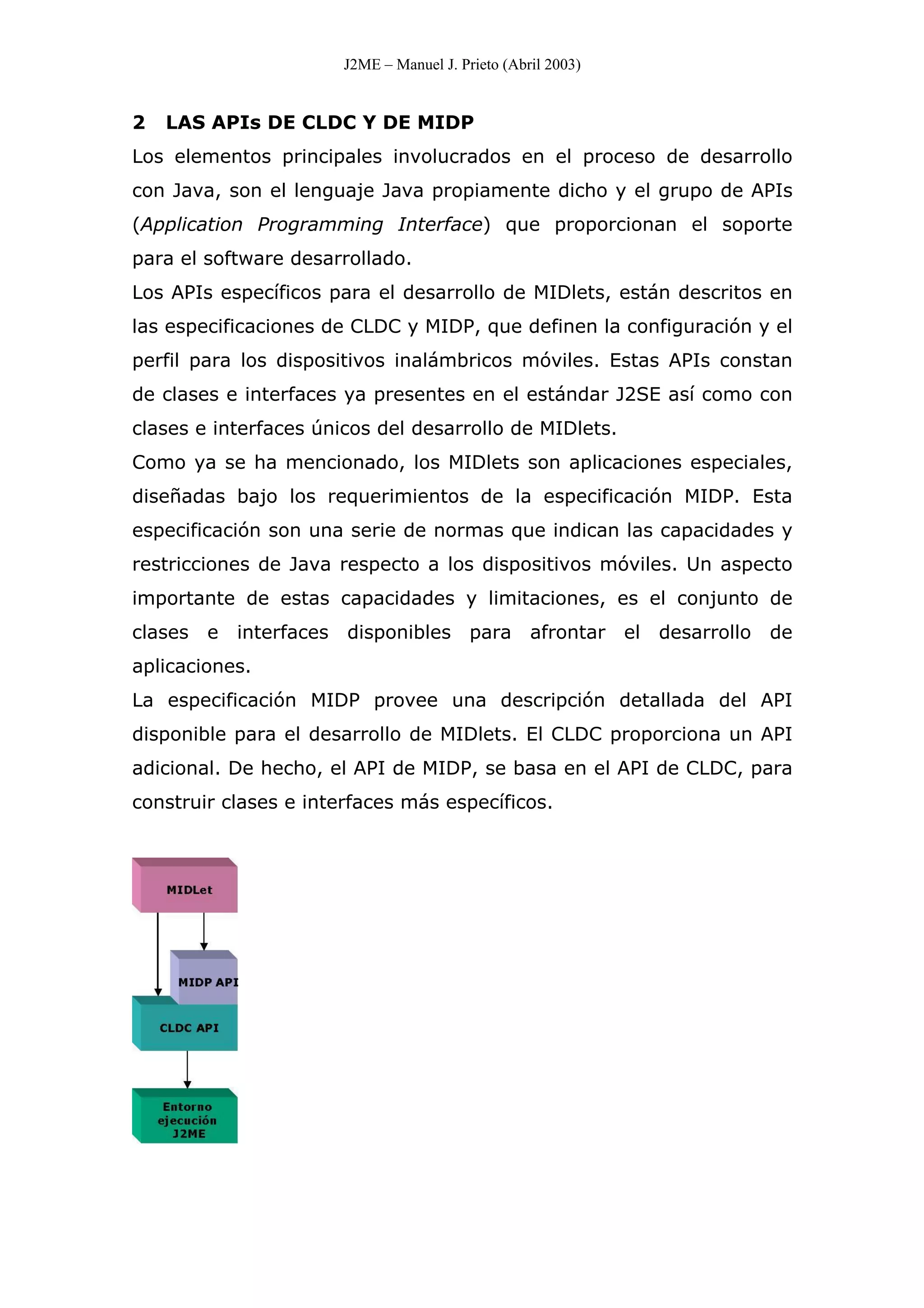 J2ME – Manuel J. Prieto (Abril 2003)
2 LAS APIs DE CLDC Y DE MIDP
Los elementos principales involucrados en el proceso de desarrollo
con Java, son el lenguaje Java propiamente dicho y el grupo de APIs
(Application Programming Interface) que proporcionan el soporte
para el software desarrollado.
Los APIs específicos para el desarrollo de MIDlets, están descritos en
las especificaciones de CLDC y MIDP, que definen la configuración y el
perfil para los dispositivos inalámbricos móviles. Estas APIs constan
de clases e interfaces ya presentes en el estándar J2SE así como con
clases e interfaces únicos del desarrollo de MIDlets.
Como ya se ha mencionado, los MIDlets son aplicaciones especiales,
diseñadas bajo los requerimientos de la especificación MIDP. Esta
especificación son una serie de normas que indican las capacidades y
restricciones de Java respecto a los dispositivos móviles. Un aspecto
importante de estas capacidades y limitaciones, es el conjunto de
clases e interfaces disponibles para afrontar el desarrollo de
aplicaciones.
La especificación MIDP provee una descripción detallada del API
disponible para el desarrollo de MIDlets. El CLDC proporciona un API
adicional. De hecho, el API de MIDP, se basa en el API de CLDC, para
construir clases e interfaces más específicos.
 