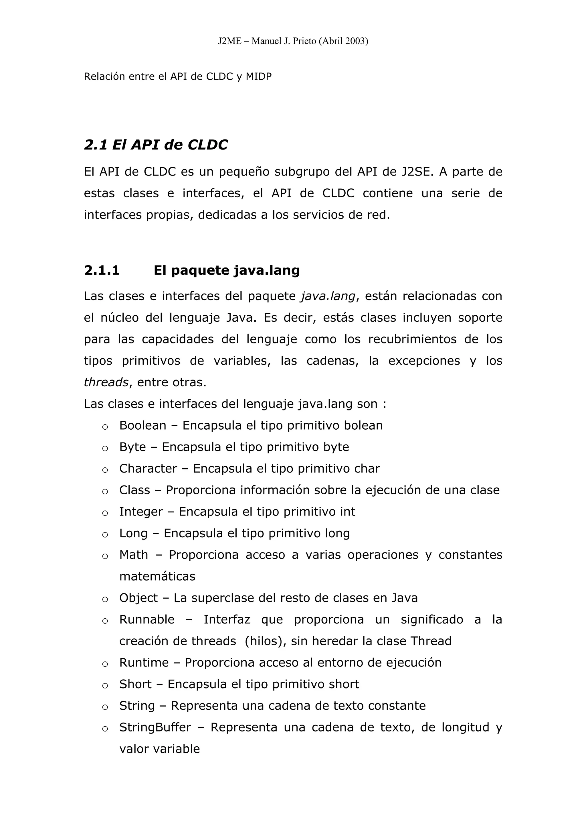 J2ME – Manuel J. Prieto (Abril 2003)
Relación entre el API de CLDC y MIDP
2.1 El API de CLDC
El API de CLDC es un pequeño subgrupo del API de J2SE. A parte de
estas clases e interfaces, el API de CLDC contiene una serie de
interfaces propias, dedicadas a los servicios de red.
2.1.1 El paquete java.lang
Las clases e interfaces del paquete java.lang, están relacionadas con
el núcleo del lenguaje Java. Es decir, estás clases incluyen soporte
para las capacidades del lenguaje como los recubrimientos de los
tipos primitivos de variables, las cadenas, la excepciones y los
threads, entre otras.
Las clases e interfaces del lenguaje java.lang son :
o Boolean – Encapsula el tipo primitivo bolean
o Byte – Encapsula el tipo primitivo byte
o Character – Encapsula el tipo primitivo char
o Class – Proporciona información sobre la ejecución de una clase
o Integer – Encapsula el tipo primitivo int
o Long – Encapsula el tipo primitivo long
o Math – Proporciona acceso a varias operaciones y constantes
matemáticas
o Object – La superclase del resto de clases en Java
o Runnable – Interfaz que proporciona un significado a la
creación de threads (hilos), sin heredar la clase Thread
o Runtime – Proporciona acceso al entorno de ejecución
o Short – Encapsula el tipo primitivo short
o String – Representa una cadena de texto constante
o StringBuffer – Representa una cadena de texto, de longitud y
valor variable
 