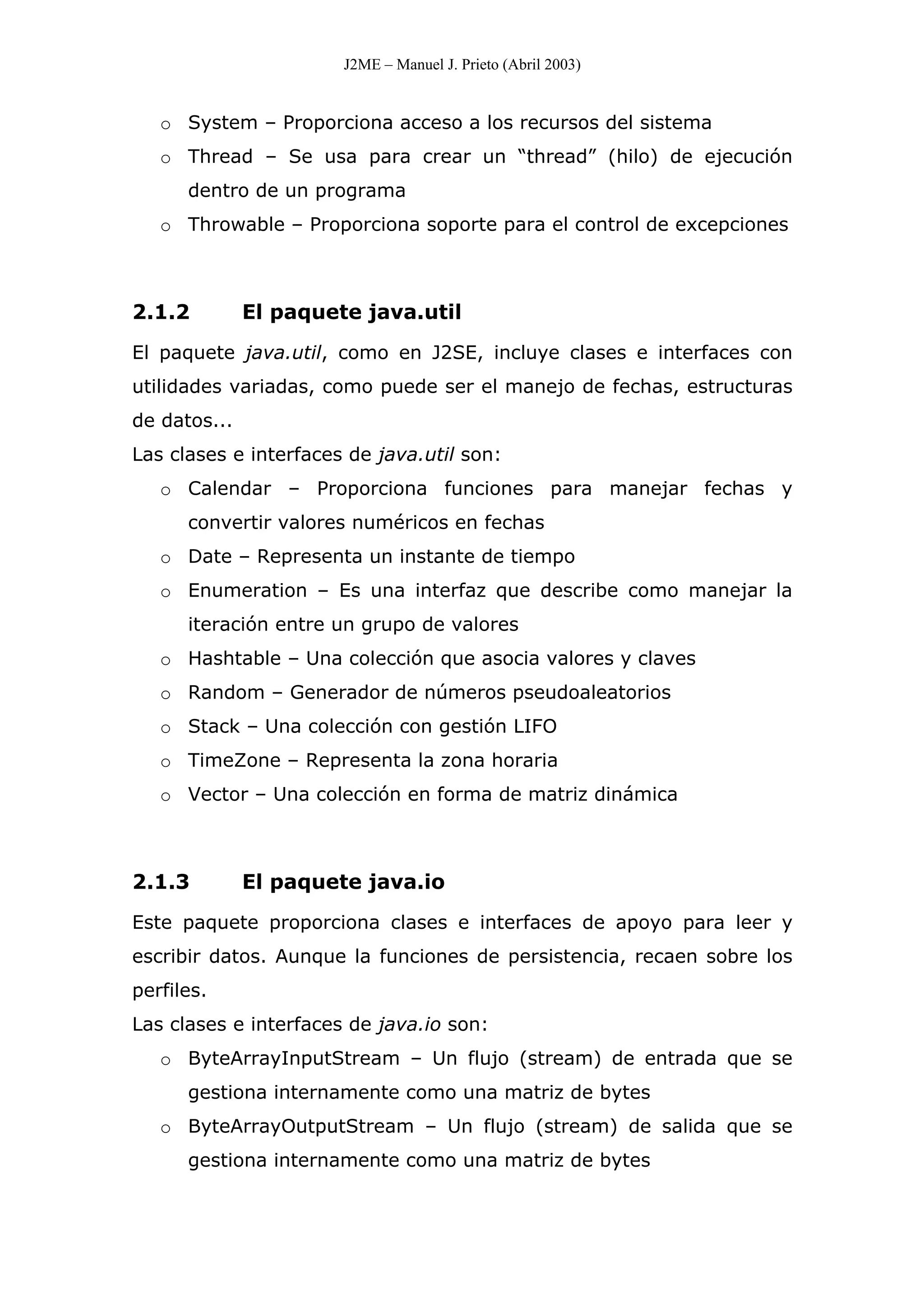 J2ME – Manuel J. Prieto (Abril 2003)
o System – Proporciona acceso a los recursos del sistema
o Thread – Se usa para crear un “thread” (hilo) de ejecución
dentro de un programa
o Throwable – Proporciona soporte para el control de excepciones
2.1.2 El paquete java.util
El paquete java.util, como en J2SE, incluye clases e interfaces con
utilidades variadas, como puede ser el manejo de fechas, estructuras
de datos...
Las clases e interfaces de java.util son:
o Calendar – Proporciona funciones para manejar fechas y
convertir valores numéricos en fechas
o Date – Representa un instante de tiempo
o Enumeration – Es una interfaz que describe como manejar la
iteración entre un grupo de valores
o Hashtable – Una colección que asocia valores y claves
o Random – Generador de números pseudoaleatorios
o Stack – Una colección con gestión LIFO
o TimeZone – Representa la zona horaria
o Vector – Una colección en forma de matriz dinámica
2.1.3 El paquete java.io
Este paquete proporciona clases e interfaces de apoyo para leer y
escribir datos. Aunque la funciones de persistencia, recaen sobre los
perfiles.
Las clases e interfaces de java.io son:
o ByteArrayInputStream – Un flujo (stream) de entrada que se
gestiona internamente como una matriz de bytes
o ByteArrayOutputStream – Un flujo (stream) de salida que se
gestiona internamente como una matriz de bytes
 