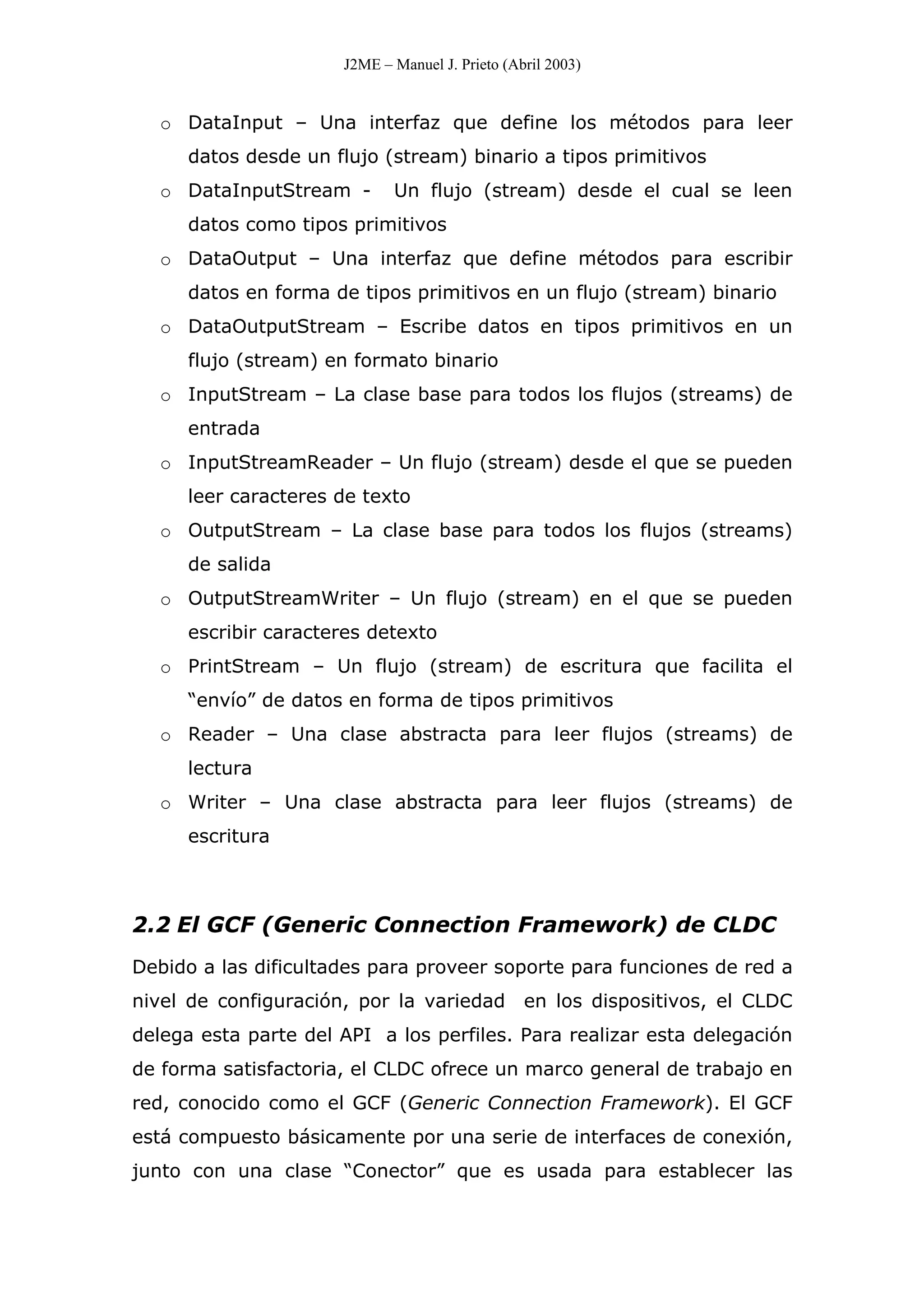 J2ME – Manuel J. Prieto (Abril 2003)
o DataInput – Una interfaz que define los métodos para leer
datos desde un flujo (stream) binario a tipos primitivos
o DataInputStream - Un flujo (stream) desde el cual se leen
datos como tipos primitivos
o DataOutput – Una interfaz que define métodos para escribir
datos en forma de tipos primitivos en un flujo (stream) binario
o DataOutputStream – Escribe datos en tipos primitivos en un
flujo (stream) en formato binario
o InputStream – La clase base para todos los flujos (streams) de
entrada
o InputStreamReader – Un flujo (stream) desde el que se pueden
leer caracteres de texto
o OutputStream – La clase base para todos los flujos (streams)
de salida
o OutputStreamWriter – Un flujo (stream) en el que se pueden
escribir caracteres detexto
o PrintStream – Un flujo (stream) de escritura que facilita el
“envío” de datos en forma de tipos primitivos
o Reader – Una clase abstracta para leer flujos (streams) de
lectura
o Writer – Una clase abstracta para leer flujos (streams) de
escritura
2.2 El GCF (Generic Connection Framework) de CLDC
Debido a las dificultades para proveer soporte para funciones de red a
nivel de configuración, por la variedad en los dispositivos, el CLDC
delega esta parte del API a los perfiles. Para realizar esta delegación
de forma satisfactoria, el CLDC ofrece un marco general de trabajo en
red, conocido como el GCF (Generic Connection Framework). El GCF
está compuesto básicamente por una serie de interfaces de conexión,
junto con una clase “Conector” que es usada para establecer las
 