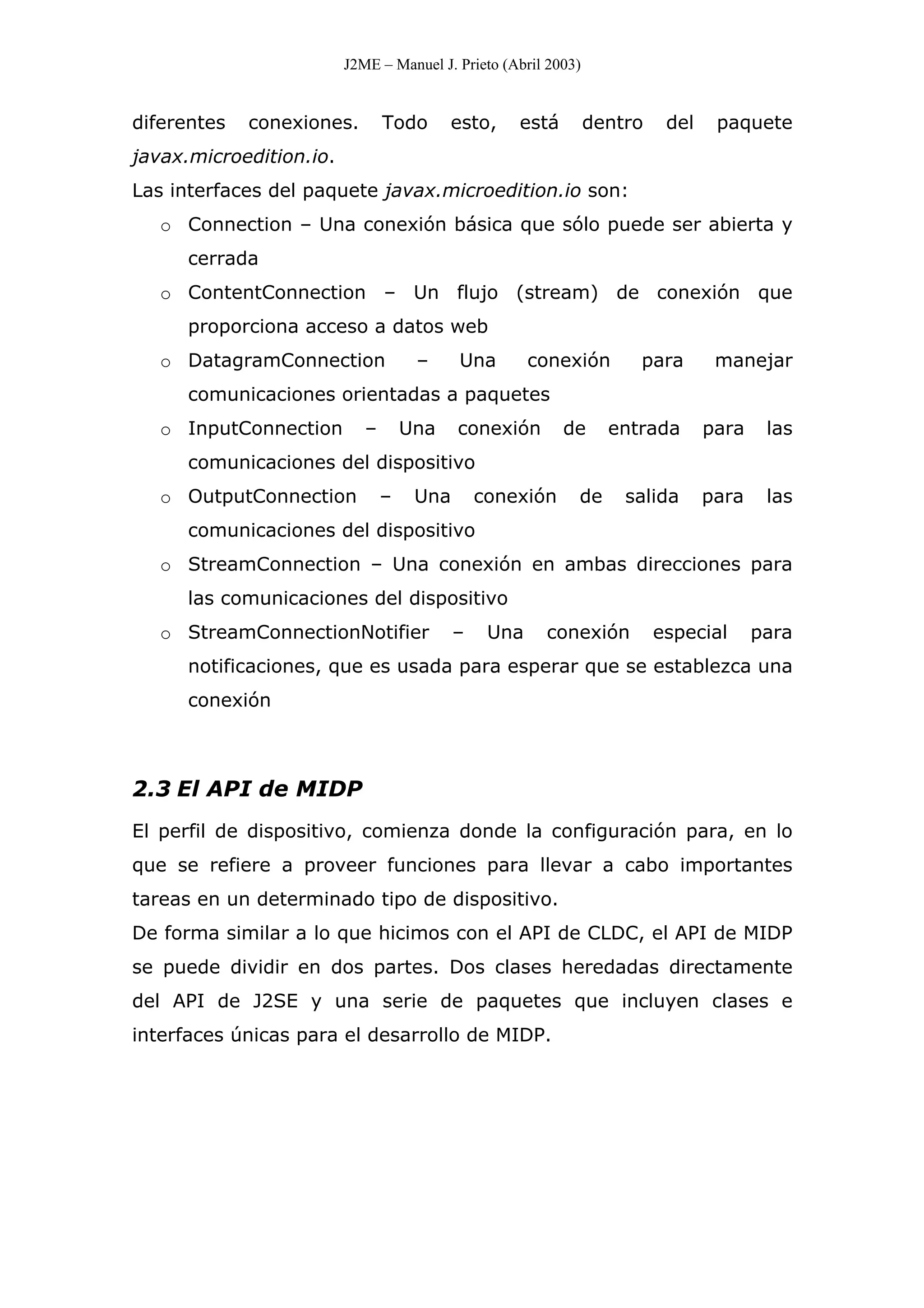 J2ME – Manuel J. Prieto (Abril 2003)
diferentes conexiones. Todo esto, está dentro del paquete
javax.microedition.io.
Las interfaces del paquete javax.microedition.io son:
o Connection – Una conexión básica que sólo puede ser abierta y
cerrada
o ContentConnection – Un flujo (stream) de conexión que
proporciona acceso a datos web
o DatagramConnection – Una conexión para manejar
comunicaciones orientadas a paquetes
o InputConnection – Una conexión de entrada para las
comunicaciones del dispositivo
o OutputConnection – Una conexión de salida para las
comunicaciones del dispositivo
o StreamConnection – Una conexión en ambas direcciones para
las comunicaciones del dispositivo
o StreamConnectionNotifier – Una conexión especial para
notificaciones, que es usada para esperar que se establezca una
conexión
2.3 El API de MIDP
El perfil de dispositivo, comienza donde la configuración para, en lo
que se refiere a proveer funciones para llevar a cabo importantes
tareas en un determinado tipo de dispositivo.
De forma similar a lo que hicimos con el API de CLDC, el API de MIDP
se puede dividir en dos partes. Dos clases heredadas directamente
del API de J2SE y una serie de paquetes que incluyen clases e
interfaces únicas para el desarrollo de MIDP.
 