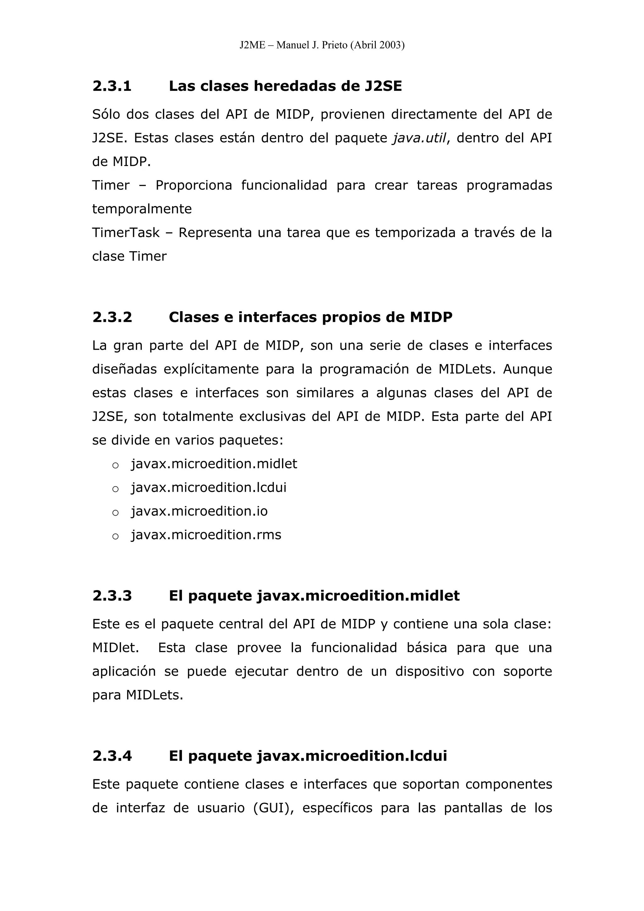 J2ME – Manuel J. Prieto (Abril 2003)
2.3.1 Las clases heredadas de J2SE
Sólo dos clases del API de MIDP, provienen directamente del API de
J2SE. Estas clases están dentro del paquete java.util, dentro del API
de MIDP.
Timer – Proporciona funcionalidad para crear tareas programadas
temporalmente
TimerTask – Representa una tarea que es temporizada a través de la
clase Timer
2.3.2 Clases e interfaces propios de MIDP
La gran parte del API de MIDP, son una serie de clases e interfaces
diseñadas explícitamente para la programación de MIDLets. Aunque
estas clases e interfaces son similares a algunas clases del API de
J2SE, son totalmente exclusivas del API de MIDP. Esta parte del API
se divide en varios paquetes:
o javax.microedition.midlet
o javax.microedition.lcdui
o javax.microedition.io
o javax.microedition.rms
2.3.3 El paquete javax.microedition.midlet
Este es el paquete central del API de MIDP y contiene una sola clase:
MIDlet. Esta clase provee la funcionalidad básica para que una
aplicación se puede ejecutar dentro de un dispositivo con soporte
para MIDLets.
2.3.4 El paquete javax.microedition.lcdui
Este paquete contiene clases e interfaces que soportan componentes
de interfaz de usuario (GUI), específicos para las pantallas de los
 