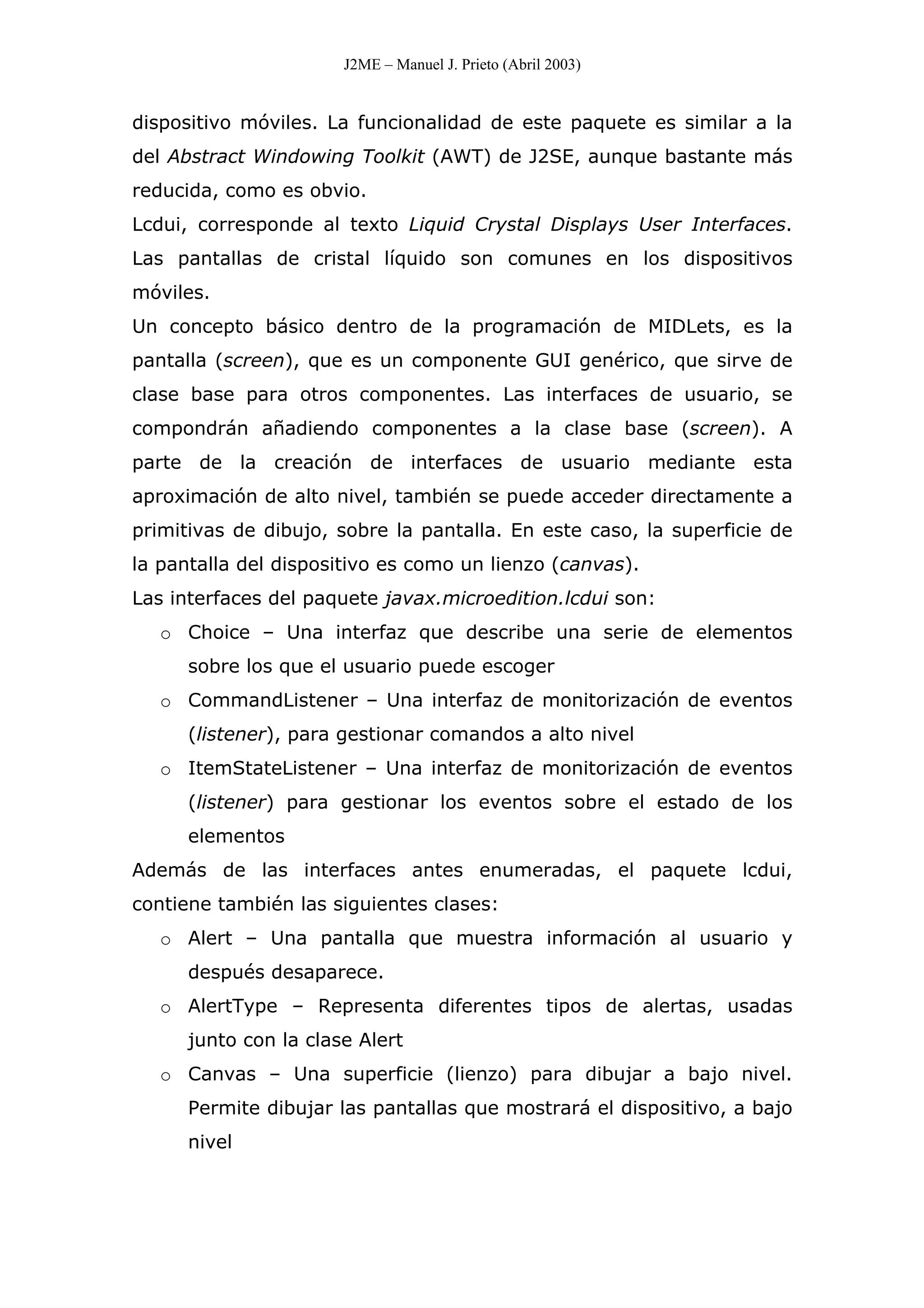 J2ME – Manuel J. Prieto (Abril 2003)
dispositivo móviles. La funcionalidad de este paquete es similar a la
del Abstract Windowing Toolkit (AWT) de J2SE, aunque bastante más
reducida, como es obvio.
Lcdui, corresponde al texto Liquid Crystal Displays User Interfaces.
Las pantallas de cristal líquido son comunes en los dispositivos
móviles.
Un concepto básico dentro de la programación de MIDLets, es la
pantalla (screen), que es un componente GUI genérico, que sirve de
clase base para otros componentes. Las interfaces de usuario, se
compondrán añadiendo componentes a la clase base (screen). A
parte de la creación de interfaces de usuario mediante esta
aproximación de alto nivel, también se puede acceder directamente a
primitivas de dibujo, sobre la pantalla. En este caso, la superficie de
la pantalla del dispositivo es como un lienzo (canvas).
Las interfaces del paquete javax.microedition.lcdui son:
o Choice – Una interfaz que describe una serie de elementos
sobre los que el usuario puede escoger
o CommandListener – Una interfaz de monitorización de eventos
(listener), para gestionar comandos a alto nivel
o ItemStateListener – Una interfaz de monitorización de eventos
(listener) para gestionar los eventos sobre el estado de los
elementos
Además de las interfaces antes enumeradas, el paquete lcdui,
contiene también las siguientes clases:
o Alert – Una pantalla que muestra información al usuario y
después desaparece.
o AlertType – Representa diferentes tipos de alertas, usadas
junto con la clase Alert
o Canvas – Una superficie (lienzo) para dibujar a bajo nivel.
Permite dibujar las pantallas que mostrará el dispositivo, a bajo
nivel
 