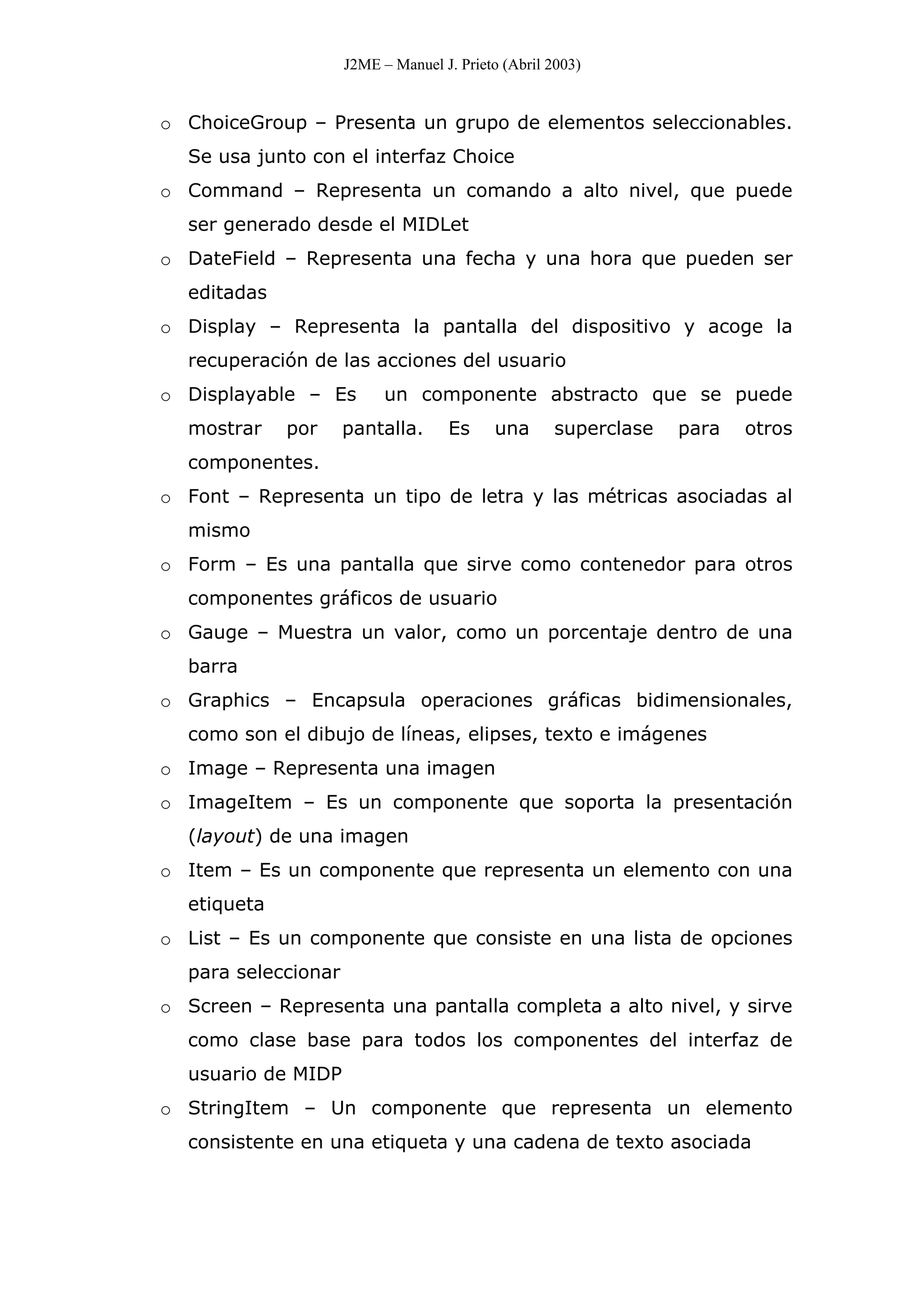 J2ME – Manuel J. Prieto (Abril 2003)
o ChoiceGroup – Presenta un grupo de elementos seleccionables.
Se usa junto con el interfaz Choice
o Command – Representa un comando a alto nivel, que puede
ser generado desde el MIDLet
o DateField – Representa una fecha y una hora que pueden ser
editadas
o Display – Representa la pantalla del dispositivo y acoge la
recuperación de las acciones del usuario
o Displayable – Es un componente abstracto que se puede
mostrar por pantalla. Es una superclase para otros
componentes.
o Font – Representa un tipo de letra y las métricas asociadas al
mismo
o Form – Es una pantalla que sirve como contenedor para otros
componentes gráficos de usuario
o Gauge – Muestra un valor, como un porcentaje dentro de una
barra
o Graphics – Encapsula operaciones gráficas bidimensionales,
como son el dibujo de líneas, elipses, texto e imágenes
o Image – Representa una imagen
o ImageItem – Es un componente que soporta la presentación
(layout) de una imagen
o Item – Es un componente que representa un elemento con una
etiqueta
o List – Es un componente que consiste en una lista de opciones
para seleccionar
o Screen – Representa una pantalla completa a alto nivel, y sirve
como clase base para todos los componentes del interfaz de
usuario de MIDP
o StringItem – Un componente que representa un elemento
consistente en una etiqueta y una cadena de texto asociada
 