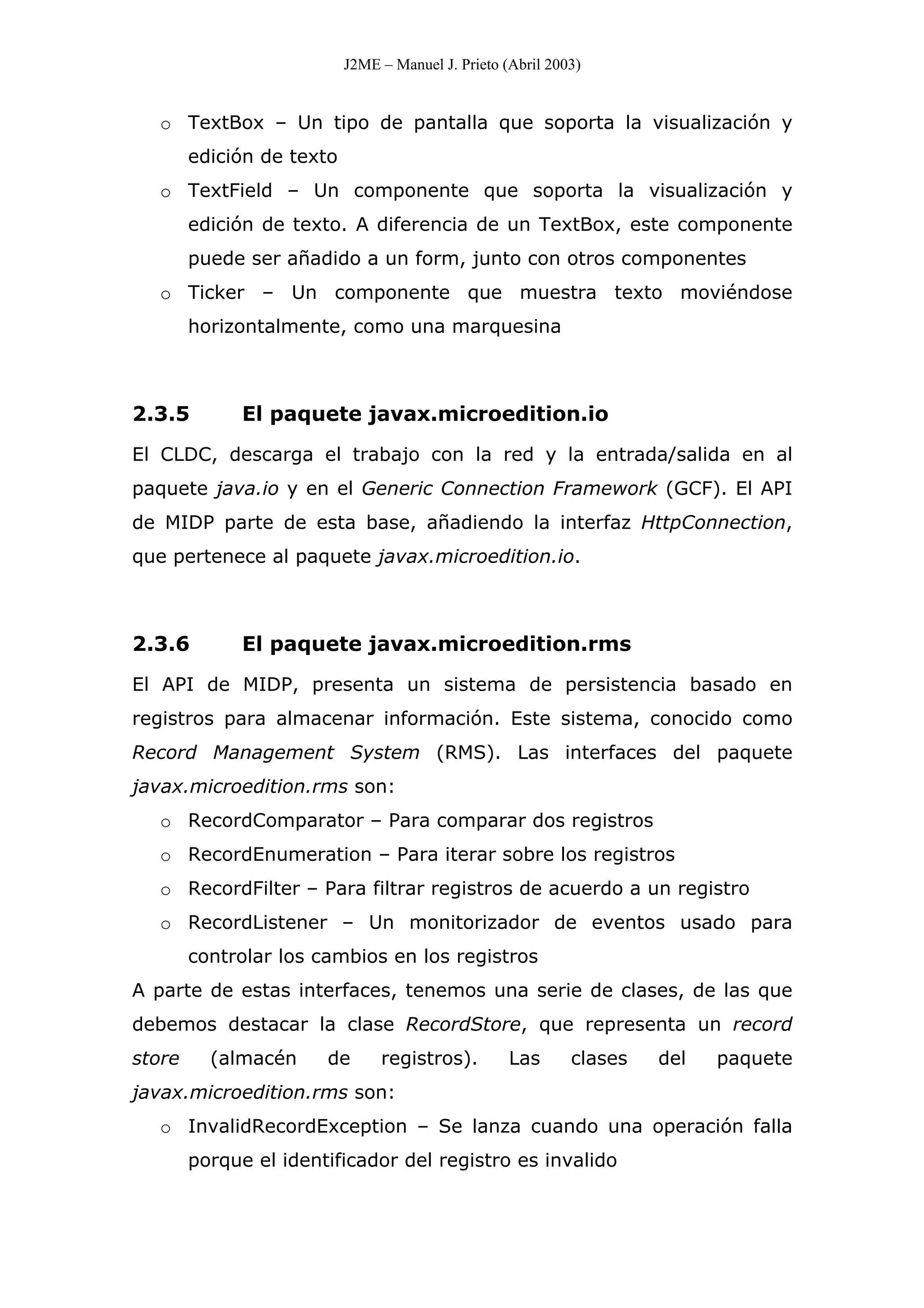 J2ME – Manuel J. Prieto (Abril 2003)
o TextBox – Un tipo de pantalla que soporta la visualización y
edición de texto
o TextField – Un componente que soporta la visualización y
edición de texto. A diferencia de un TextBox, este componente
puede ser añadido a un form, junto con otros componentes
o Ticker – Un componente que muestra texto moviéndose
horizontalmente, como una marquesina
2.3.5 El paquete javax.microedition.io
El CLDC, descarga el trabajo con la red y la entrada/salida en al
paquete java.io y en el Generic Connection Framework (GCF). El API
de MIDP parte de esta base, añadiendo la interfaz HttpConnection,
que pertenece al paquete javax.microedition.io.
2.3.6 El paquete javax.microedition.rms
El API de MIDP, presenta un sistema de persistencia basado en
registros para almacenar información. Este sistema, conocido como
Record Management System (RMS). Las interfaces del paquete
javax.microedition.rms son:
o RecordComparator – Para comparar dos registros
o RecordEnumeration – Para iterar sobre los registros
o RecordFilter – Para filtrar registros de acuerdo a un registro
o RecordListener – Un monitorizador de eventos usado para
controlar los cambios en los registros
A parte de estas interfaces, tenemos una serie de clases, de las que
debemos destacar la clase RecordStore, que representa un record
store (almacén de registros). Las clases del paquete
javax.microedition.rms son:
o InvalidRecordException – Se lanza cuando una operación falla
porque el identificador del registro es invalido
 