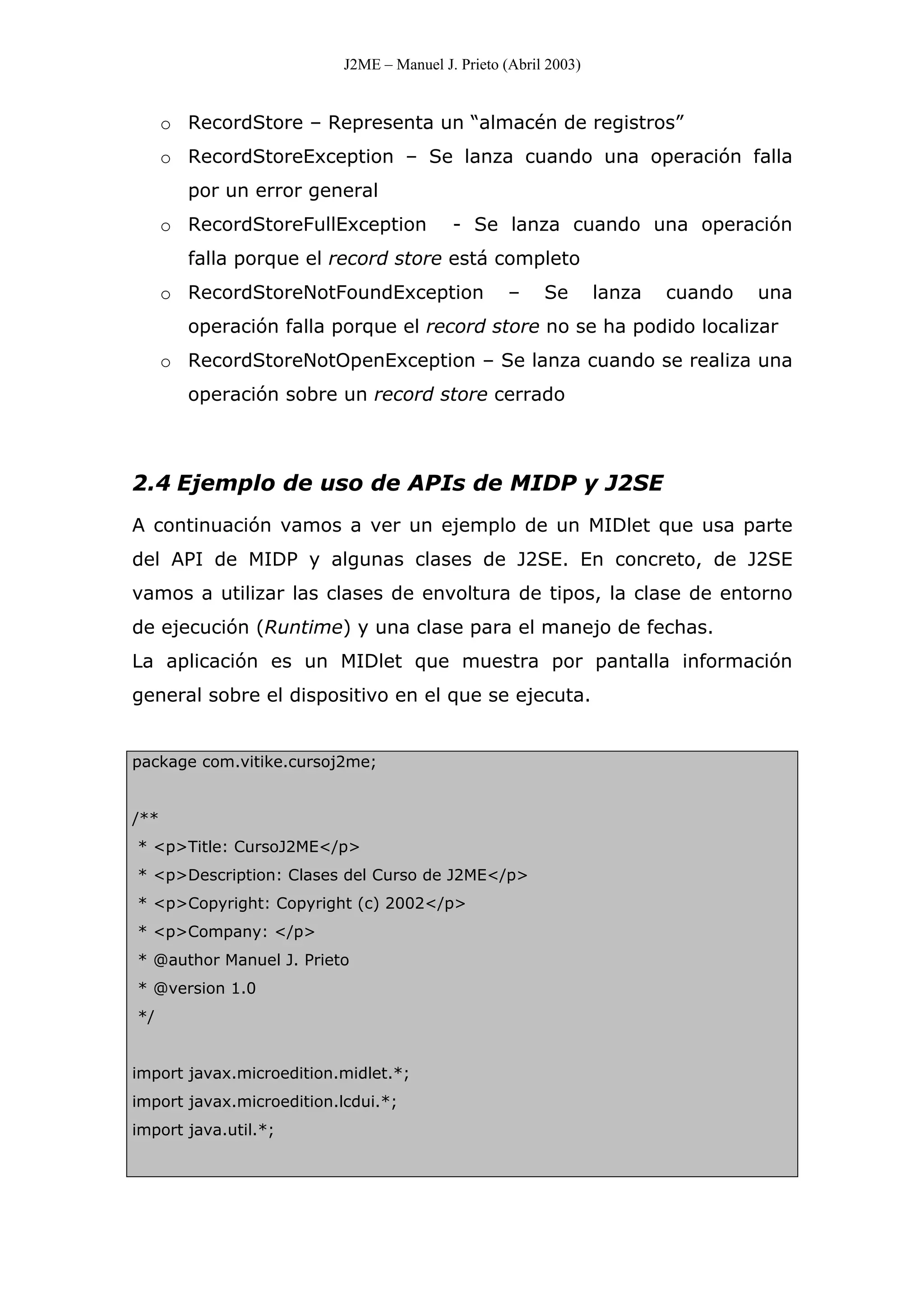 J2ME – Manuel J. Prieto (Abril 2003)
o RecordStore – Representa un “almacén de registros”
o RecordStoreException – Se lanza cuando una operación falla
por un error general
o RecordStoreFullException - Se lanza cuando una operación
falla porque el record store está completo
o RecordStoreNotFoundException – Se lanza cuando una
operación falla porque el record store no se ha podido localizar
o RecordStoreNotOpenException – Se lanza cuando se realiza una
operación sobre un record store cerrado
2.4 Ejemplo de uso de APIs de MIDP y J2SE
A continuación vamos a ver un ejemplo de un MIDlet que usa parte
del API de MIDP y algunas clases de J2SE. En concreto, de J2SE
vamos a utilizar las clases de envoltura de tipos, la clase de entorno
de ejecución (Runtime) y una clase para el manejo de fechas.
La aplicación es un MIDlet que muestra por pantalla información
general sobre el dispositivo en el que se ejecuta.
package com.vitike.cursoj2me;
/**
* <p>Title: CursoJ2ME</p>
* <p>Description: Clases del Curso de J2ME</p>
* <p>Copyright: Copyright (c) 2002</p>
* <p>Company: </p>
* @author Manuel J. Prieto
* @version 1.0
*/
import javax.microedition.midlet.*;
import javax.microedition.lcdui.*;
import java.util.*;
 