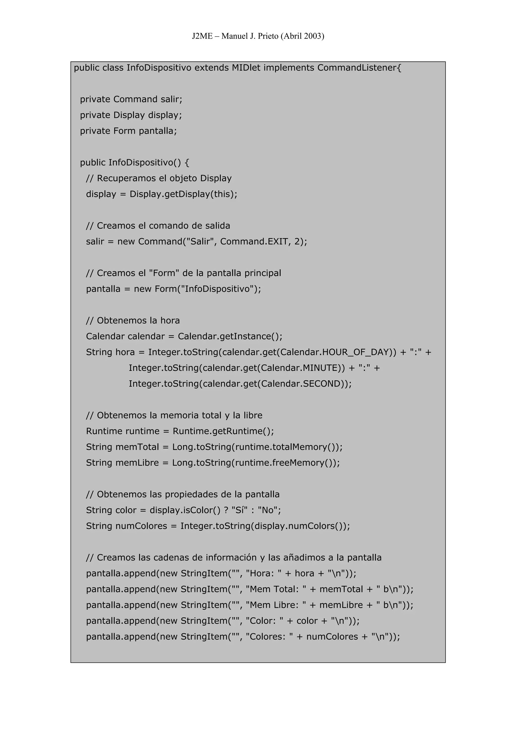 J2ME – Manuel J. Prieto (Abril 2003)
public class InfoDispositivo extends MIDlet implements CommandListener{
private Command salir;
private Display display;
private Form pantalla;
public InfoDispositivo() {
// Recuperamos el objeto Display
display = Display.getDisplay(this);
// Creamos el comando de salida
salir = new Command("Salir", Command.EXIT, 2);
// Creamos el "Form" de la pantalla principal
pantalla = new Form("InfoDispositivo");
// Obtenemos la hora
Calendar calendar = Calendar.getInstance();
String hora = Integer.toString(calendar.get(Calendar.HOUR_OF_DAY)) + ":" +
Integer.toString(calendar.get(Calendar.MINUTE)) + ":" +
Integer.toString(calendar.get(Calendar.SECOND));
// Obtenemos la memoria total y la libre
Runtime runtime = Runtime.getRuntime();
String memTotal = Long.toString(runtime.totalMemory());
String memLibre = Long.toString(runtime.freeMemory());
// Obtenemos las propiedades de la pantalla
String color = display.isColor() ? "Sí" : "No";
String numColores = Integer.toString(display.numColors());
// Creamos las cadenas de información y las añadimos a la pantalla
pantalla.append(new StringItem("", "Hora: " + hora + "n"));
pantalla.append(new StringItem("", "Mem Total: " + memTotal + " bn"));
pantalla.append(new StringItem("", "Mem Libre: " + memLibre + " bn"));
pantalla.append(new StringItem("", "Color: " + color + "n"));
pantalla.append(new StringItem("", "Colores: " + numColores + "n"));
 