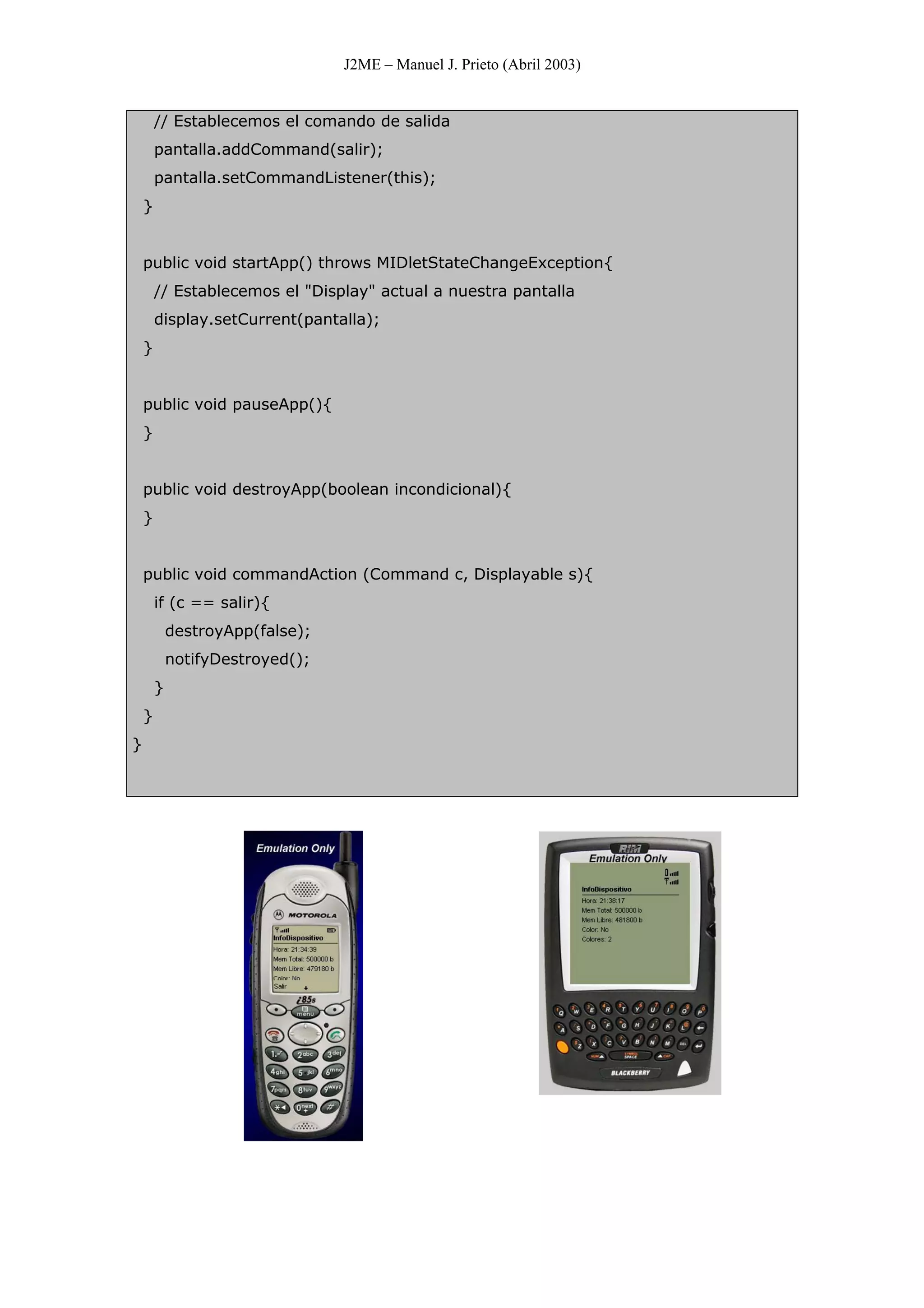 J2ME – Manuel J. Prieto (Abril 2003)
// Establecemos el comando de salida
pantalla.addCommand(salir);
pantalla.setCommandListener(this);
}
public void startApp() throws MIDletStateChangeException{
// Establecemos el "Display" actual a nuestra pantalla
display.setCurrent(pantalla);
}
public void pauseApp(){
}
public void destroyApp(boolean incondicional){
}
public void commandAction (Command c, Displayable s){
if (c == salir){
destroyApp(false);
notifyDestroyed();
}
}
}
 