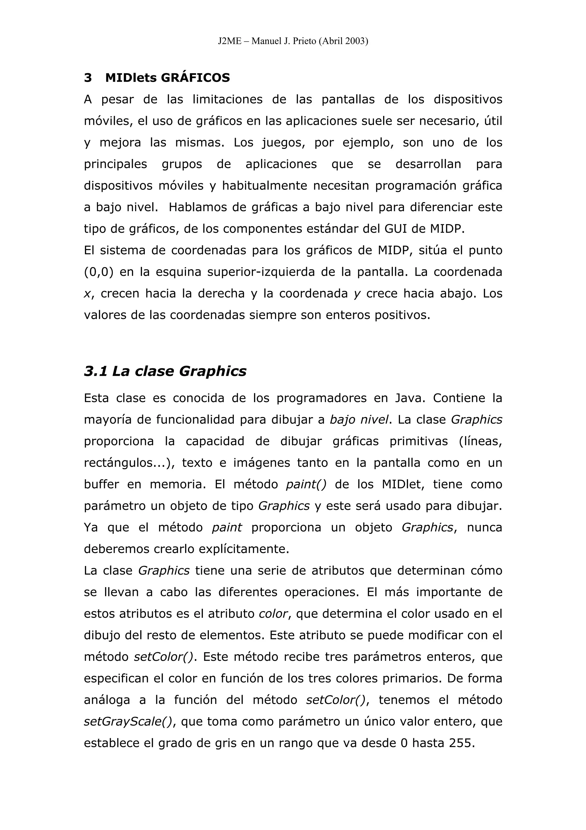 J2ME – Manuel J. Prieto (Abril 2003)
3 MIDlets GRÁFICOS
A pesar de las limitaciones de las pantallas de los dispositivos
móviles, el uso de gráficos en las aplicaciones suele ser necesario, útil
y mejora las mismas. Los juegos, por ejemplo, son uno de los
principales grupos de aplicaciones que se desarrollan para
dispositivos móviles y habitualmente necesitan programación gráfica
a bajo nivel. Hablamos de gráficas a bajo nivel para diferenciar este
tipo de gráficos, de los componentes estándar del GUI de MIDP.
El sistema de coordenadas para los gráficos de MIDP, sitúa el punto
(0,0) en la esquina superior-izquierda de la pantalla. La coordenada
x, crecen hacia la derecha y la coordenada y crece hacia abajo. Los
valores de las coordenadas siempre son enteros positivos.
3.1 La clase Graphics
Esta clase es conocida de los programadores en Java. Contiene la
mayoría de funcionalidad para dibujar a bajo nivel. La clase Graphics
proporciona la capacidad de dibujar gráficas primitivas (líneas,
rectángulos...), texto e imágenes tanto en la pantalla como en un
buffer en memoria. El método paint() de los MIDlet, tiene como
parámetro un objeto de tipo Graphics y este será usado para dibujar.
Ya que el método paint proporciona un objeto Graphics, nunca
deberemos crearlo explícitamente.
La clase Graphics tiene una serie de atributos que determinan cómo
se llevan a cabo las diferentes operaciones. El más importante de
estos atributos es el atributo color, que determina el color usado en el
dibujo del resto de elementos. Este atributo se puede modificar con el
método setColor(). Este método recibe tres parámetros enteros, que
especifican el color en función de los tres colores primarios. De forma
análoga a la función del método setColor(), tenemos el método
setGrayScale(), que toma como parámetro un único valor entero, que
establece el grado de gris en un rango que va desde 0 hasta 255.
 