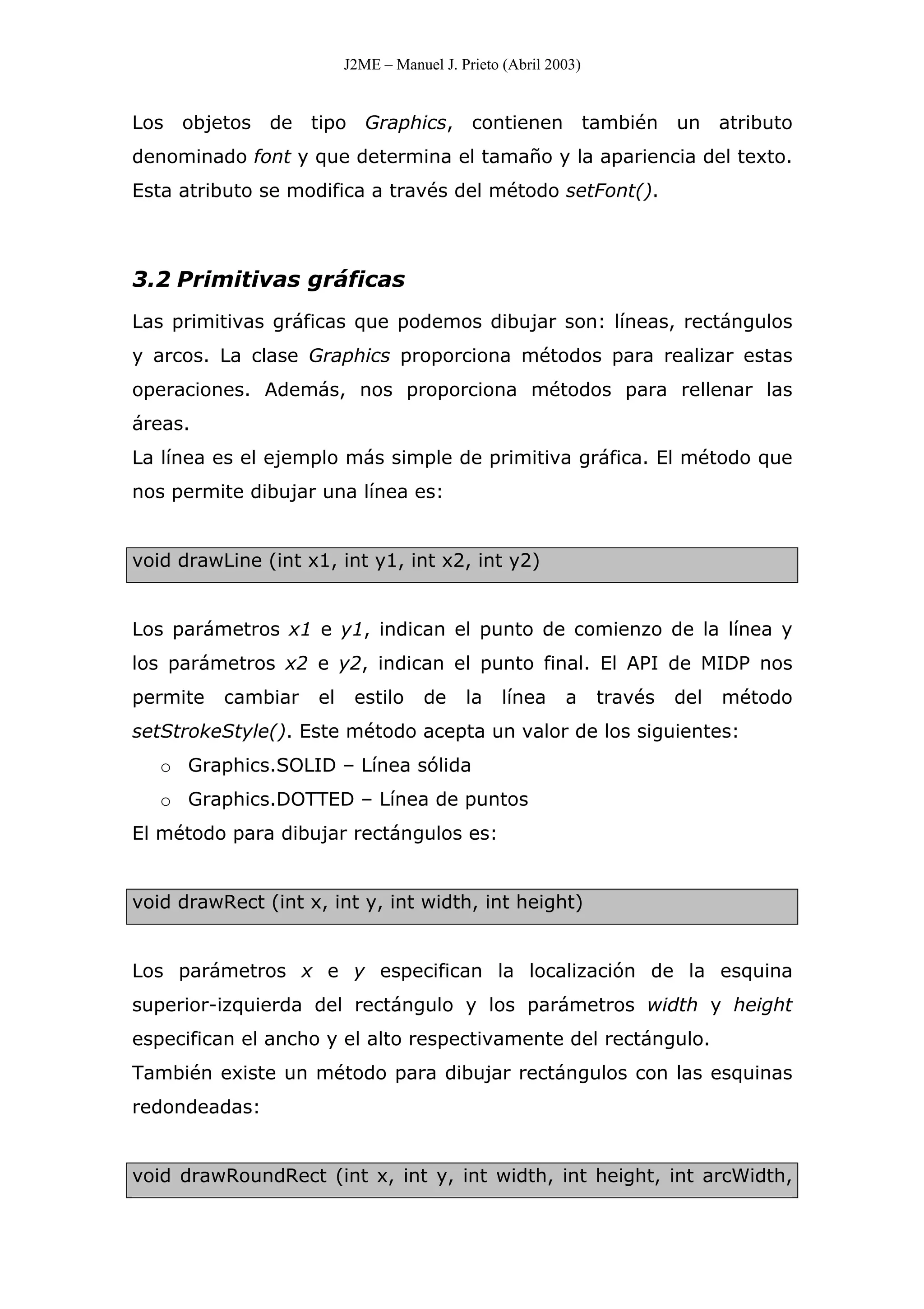 J2ME – Manuel J. Prieto (Abril 2003)
Los objetos de tipo Graphics, contienen también un atributo
denominado font y que determina el tamaño y la apariencia del texto.
Esta atributo se modifica a través del método setFont().
3.2 Primitivas gráficas
Las primitivas gráficas que podemos dibujar son: líneas, rectángulos
y arcos. La clase Graphics proporciona métodos para realizar estas
operaciones. Además, nos proporciona métodos para rellenar las
áreas.
La línea es el ejemplo más simple de primitiva gráfica. El método que
nos permite dibujar una línea es:
void drawLine (int x1, int y1, int x2, int y2)
Los parámetros x1 e y1, indican el punto de comienzo de la línea y
los parámetros x2 e y2, indican el punto final. El API de MIDP nos
permite cambiar el estilo de la línea a través del método
setStrokeStyle(). Este método acepta un valor de los siguientes:
o Graphics.SOLID – Línea sólida
o Graphics.DOTTED – Línea de puntos
El método para dibujar rectángulos es:
void drawRect (int x, int y, int width, int height)
Los parámetros x e y especifican la localización de la esquina
superior-izquierda del rectángulo y los parámetros width y height
especifican el ancho y el alto respectivamente del rectángulo.
También existe un método para dibujar rectángulos con las esquinas
redondeadas:
void drawRoundRect (int x, int y, int width, int height, int arcWidth,
 