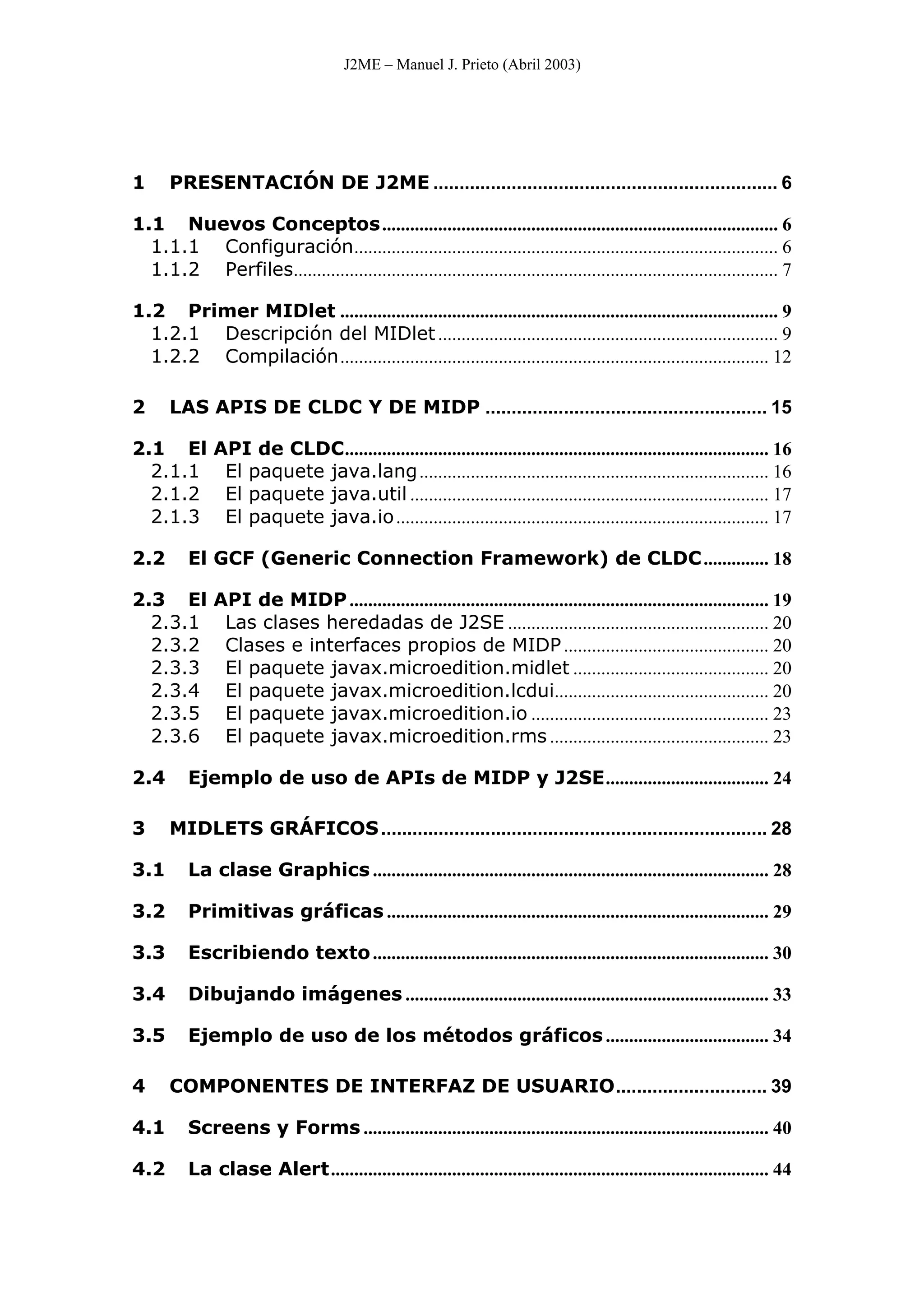 J2ME – Manuel J. Prieto (Abril 2003)
1 PRESENTACIÓN DE J2ME .................................................................. 6
1.1 Nuevos Conceptos..................................................................................... 6
1.1.1 Configuración........................................................................................... 6
1.1.2 Perfiles........................................................................................................ 7
1.2 Primer MIDlet .............................................................................................. 9
1.2.1 Descripción del MIDlet......................................................................... 9
1.2.2 Compilación............................................................................................ 12
2 LAS APIS DE CLDC Y DE MIDP ...................................................... 15
2.1 El API de CLDC........................................................................................... 16
2.1.1 El paquete java.lang........................................................................... 16
2.1.2 El paquete java.util ............................................................................. 17
2.1.3 El paquete java.io................................................................................ 17
2.2 El GCF (Generic Connection Framework) de CLDC.............. 18
2.3 El API de MIDP.......................................................................................... 19
2.3.1 Las clases heredadas de J2SE ........................................................ 20
2.3.2 Clases e interfaces propios de MIDP............................................ 20
2.3.3 El paquete javax.microedition.midlet .......................................... 20
2.3.4 El paquete javax.microedition.lcdui.............................................. 20
2.3.5 El paquete javax.microedition.io ................................................... 23
2.3.6 El paquete javax.microedition.rms ............................................... 23
2.4 Ejemplo de uso de APIs de MIDP y J2SE................................... 24
3 MIDLETS GRÁFICOS.......................................................................... 28
3.1 La clase Graphics ..................................................................................... 28
3.2 Primitivas gráficas .................................................................................. 29
3.3 Escribiendo texto..................................................................................... 30
3.4 Dibujando imágenes .............................................................................. 33
3.5 Ejemplo de uso de los métodos gráficos................................... 34
4 COMPONENTES DE INTERFAZ DE USUARIO............................. 39
4.1 Screens y Forms ....................................................................................... 40
4.2 La clase Alert.............................................................................................. 44
 
