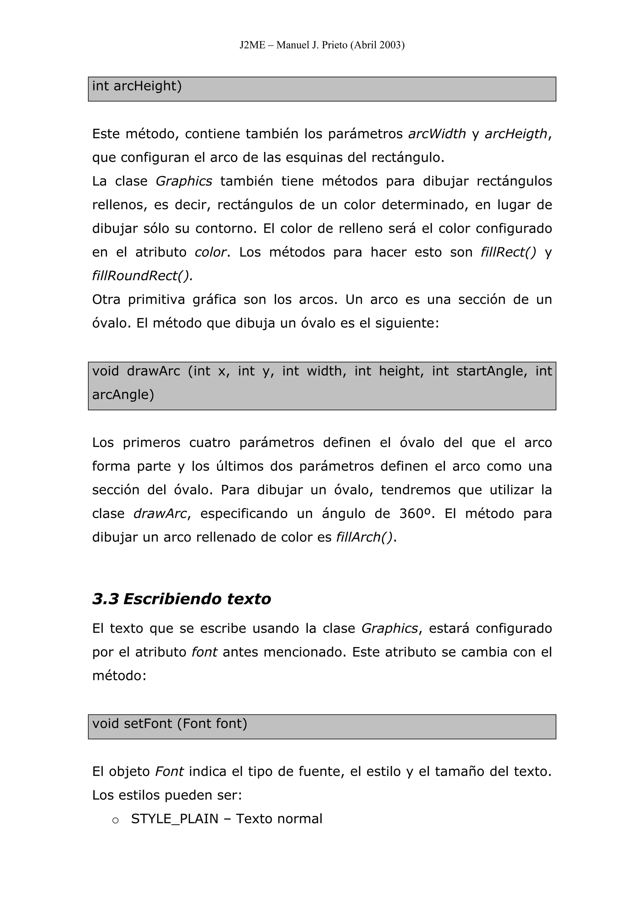 J2ME – Manuel J. Prieto (Abril 2003)
int arcHeight)
Este método, contiene también los parámetros arcWidth y arcHeigth,
que configuran el arco de las esquinas del rectángulo.
La clase Graphics también tiene métodos para dibujar rectángulos
rellenos, es decir, rectángulos de un color determinado, en lugar de
dibujar sólo su contorno. El color de relleno será el color configurado
en el atributo color. Los métodos para hacer esto son fillRect() y
fillRoundRect().
Otra primitiva gráfica son los arcos. Un arco es una sección de un
óvalo. El método que dibuja un óvalo es el siguiente:
void drawArc (int x, int y, int width, int height, int startAngle, int
arcAngle)
Los primeros cuatro parámetros definen el óvalo del que el arco
forma parte y los últimos dos parámetros definen el arco como una
sección del óvalo. Para dibujar un óvalo, tendremos que utilizar la
clase drawArc, especificando un ángulo de 360º. El método para
dibujar un arco rellenado de color es fillArch().
3.3 Escribiendo texto
El texto que se escribe usando la clase Graphics, estará configurado
por el atributo font antes mencionado. Este atributo se cambia con el
método:
void setFont (Font font)
El objeto Font indica el tipo de fuente, el estilo y el tamaño del texto.
Los estilos pueden ser:
o STYLE_PLAIN – Texto normal
 