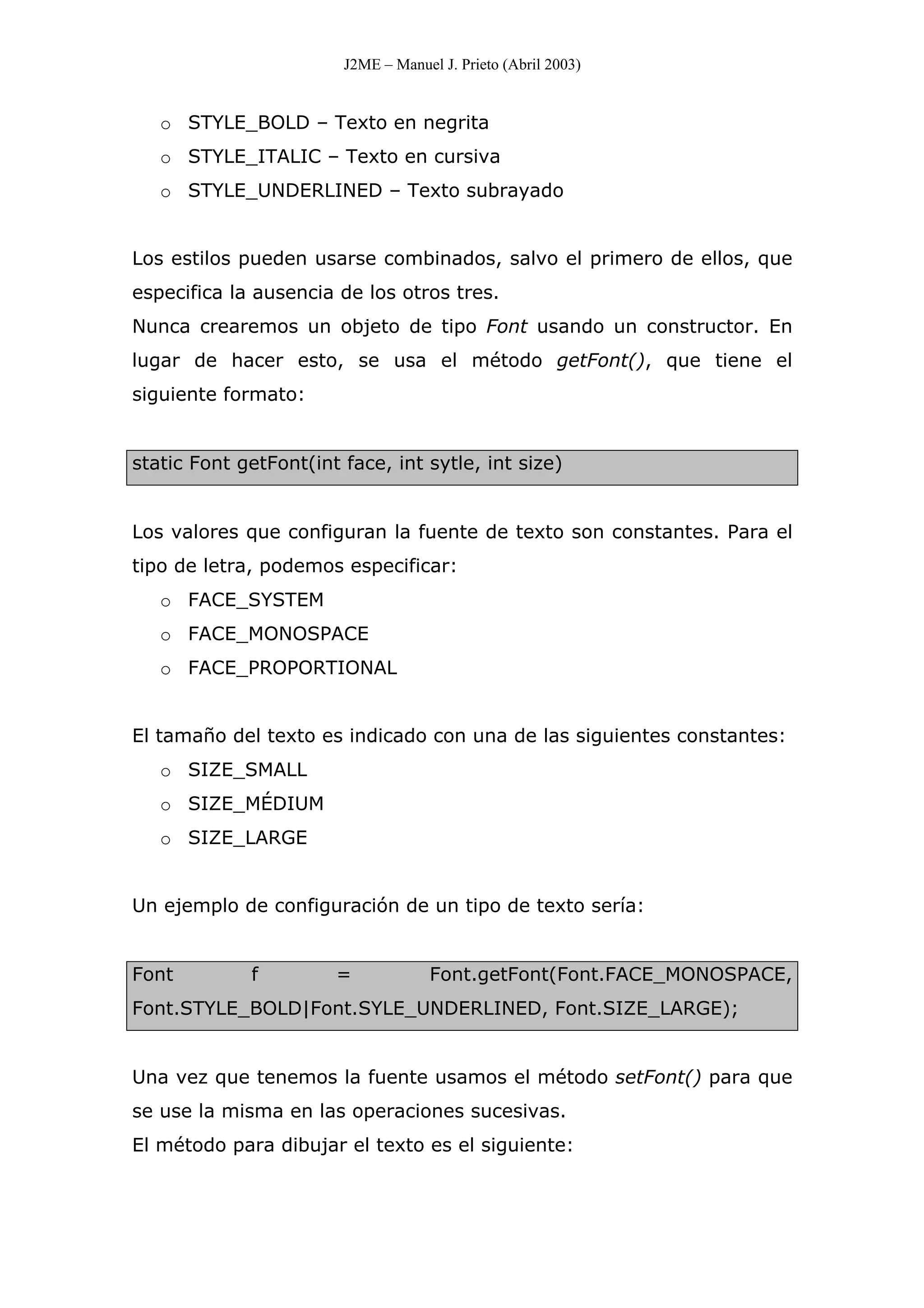 J2ME – Manuel J. Prieto (Abril 2003)
o STYLE_BOLD – Texto en negrita
o STYLE_ITALIC – Texto en cursiva
o STYLE_UNDERLINED – Texto subrayado
Los estilos pueden usarse combinados, salvo el primero de ellos, que
especifica la ausencia de los otros tres.
Nunca crearemos un objeto de tipo Font usando un constructor. En
lugar de hacer esto, se usa el método getFont(), que tiene el
siguiente formato:
static Font getFont(int face, int sytle, int size)
Los valores que configuran la fuente de texto son constantes. Para el
tipo de letra, podemos especificar:
o FACE_SYSTEM
o FACE_MONOSPACE
o FACE_PROPORTIONAL
El tamaño del texto es indicado con una de las siguientes constantes:
o SIZE_SMALL
o SIZE_MÉDIUM
o SIZE_LARGE
Un ejemplo de configuración de un tipo de texto sería:
Font f = Font.getFont(Font.FACE_MONOSPACE,
Font.STYLE_BOLD|Font.SYLE_UNDERLINED, Font.SIZE_LARGE);
Una vez que tenemos la fuente usamos el método setFont() para que
se use la misma en las operaciones sucesivas.
El método para dibujar el texto es el siguiente:
 