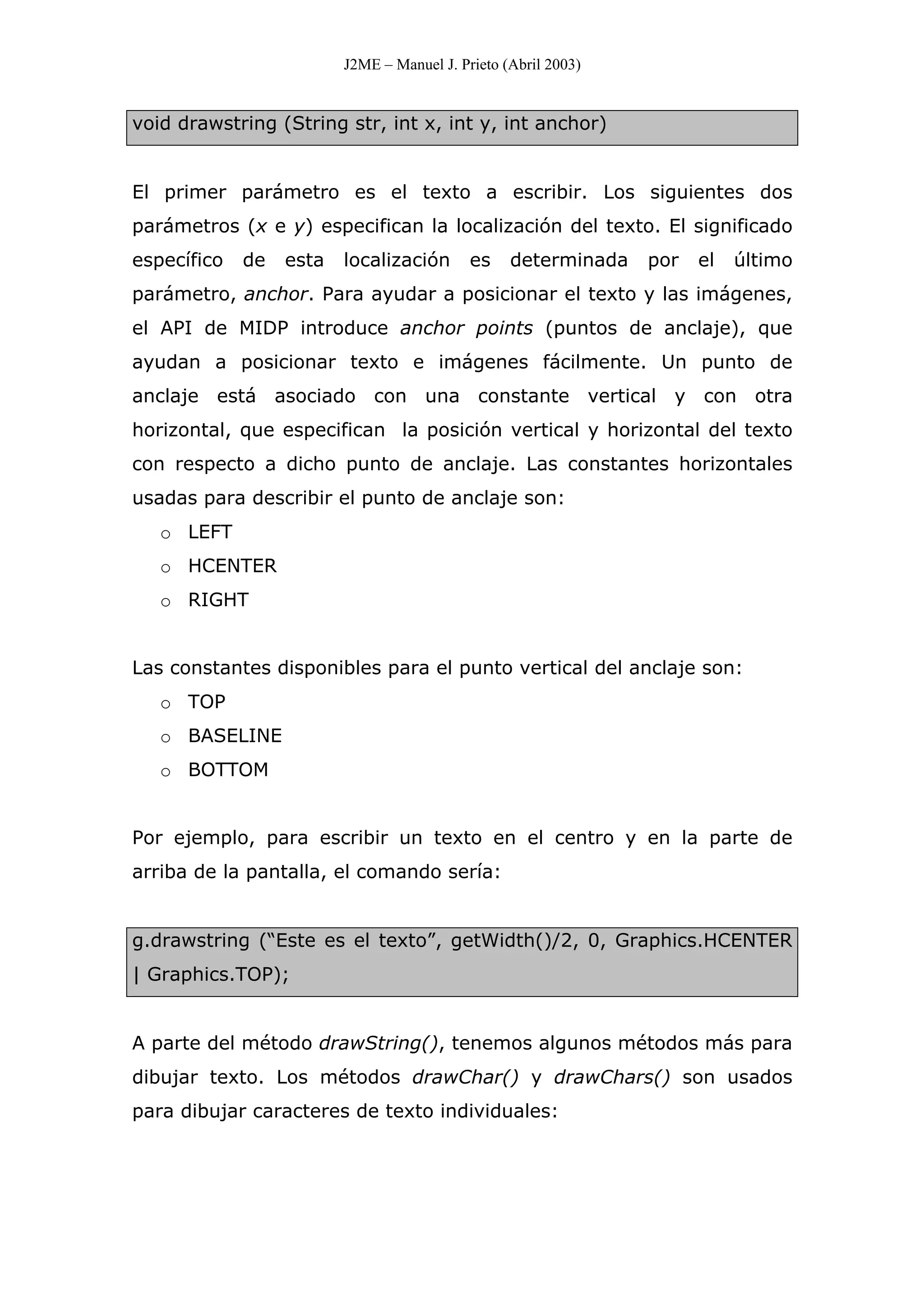 J2ME – Manuel J. Prieto (Abril 2003)
void drawstring (String str, int x, int y, int anchor)
El primer parámetro es el texto a escribir. Los siguientes dos
parámetros (x e y) especifican la localización del texto. El significado
específico de esta localización es determinada por el último
parámetro, anchor. Para ayudar a posicionar el texto y las imágenes,
el API de MIDP introduce anchor points (puntos de anclaje), que
ayudan a posicionar texto e imágenes fácilmente. Un punto de
anclaje está asociado con una constante vertical y con otra
horizontal, que especifican la posición vertical y horizontal del texto
con respecto a dicho punto de anclaje. Las constantes horizontales
usadas para describir el punto de anclaje son:
o LEFT
o HCENTER
o RIGHT
Las constantes disponibles para el punto vertical del anclaje son:
o TOP
o BASELINE
o BOTTOM
Por ejemplo, para escribir un texto en el centro y en la parte de
arriba de la pantalla, el comando sería:
g.drawstring (“Este es el texto”, getWidth()/2, 0, Graphics.HCENTER
| Graphics.TOP);
A parte del método drawString(), tenemos algunos métodos más para
dibujar texto. Los métodos drawChar() y drawChars() son usados
para dibujar caracteres de texto individuales:
 