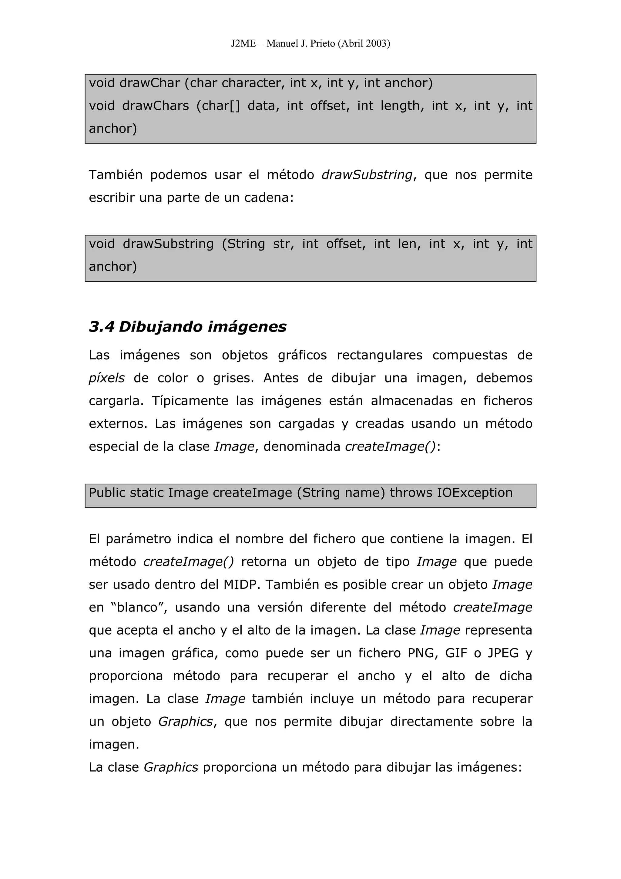 J2ME – Manuel J. Prieto (Abril 2003)
void drawChar (char character, int x, int y, int anchor)
void drawChars (char[] data, int offset, int length, int x, int y, int
anchor)
También podemos usar el método drawSubstring, que nos permite
escribir una parte de un cadena:
void drawSubstring (String str, int offset, int len, int x, int y, int
anchor)
3.4 Dibujando imágenes
Las imágenes son objetos gráficos rectangulares compuestas de
píxels de color o grises. Antes de dibujar una imagen, debemos
cargarla. Típicamente las imágenes están almacenadas en ficheros
externos. Las imágenes son cargadas y creadas usando un método
especial de la clase Image, denominada createImage():
Public static Image createImage (String name) throws IOException
El parámetro indica el nombre del fichero que contiene la imagen. El
método createImage() retorna un objeto de tipo Image que puede
ser usado dentro del MIDP. También es posible crear un objeto Image
en “blanco”, usando una versión diferente del método createImage
que acepta el ancho y el alto de la imagen. La clase Image representa
una imagen gráfica, como puede ser un fichero PNG, GIF o JPEG y
proporciona método para recuperar el ancho y el alto de dicha
imagen. La clase Image también incluye un método para recuperar
un objeto Graphics, que nos permite dibujar directamente sobre la
imagen.
La clase Graphics proporciona un método para dibujar las imágenes:
 