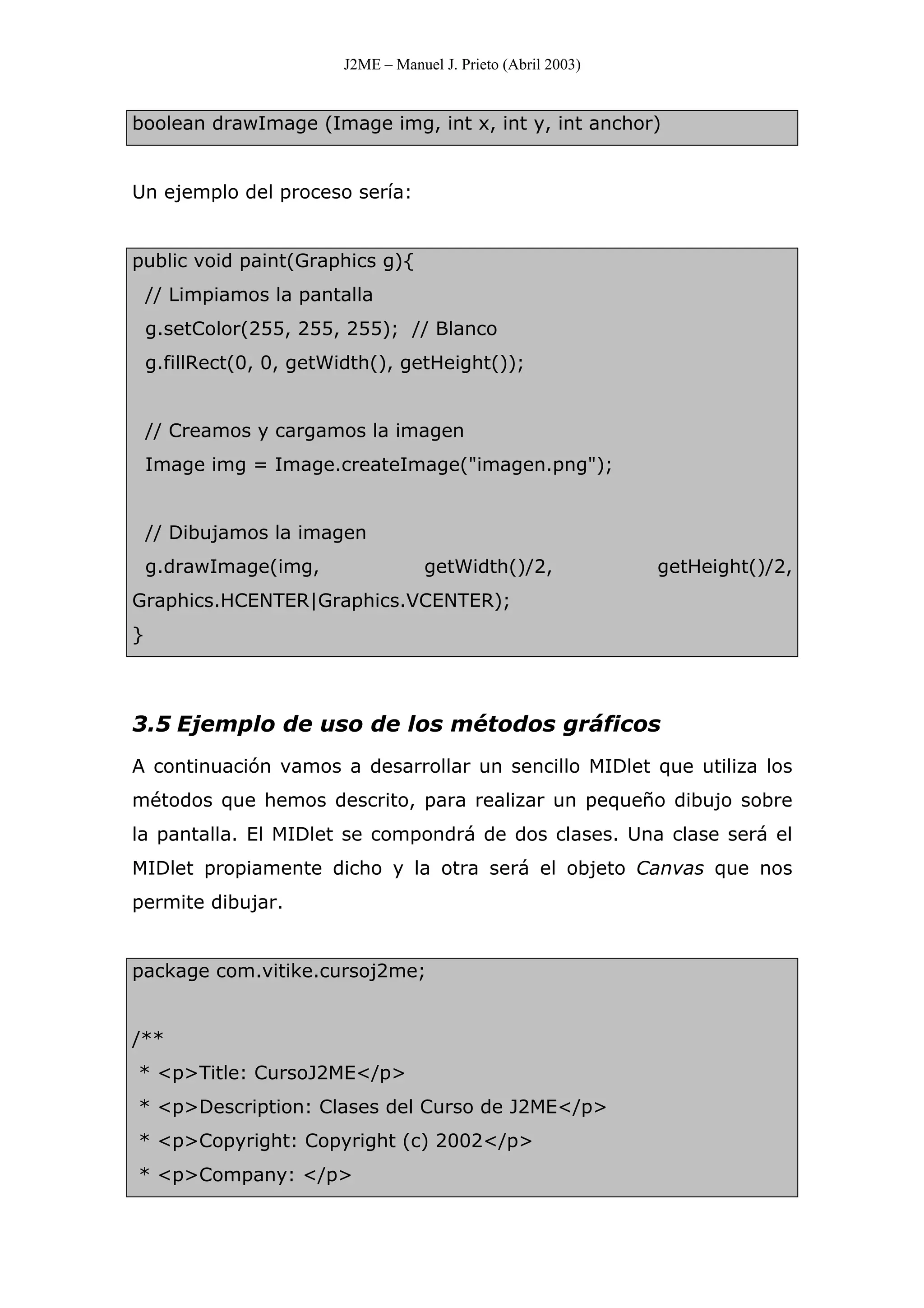 J2ME – Manuel J. Prieto (Abril 2003)
boolean drawImage (Image img, int x, int y, int anchor)
Un ejemplo del proceso sería:
public void paint(Graphics g){
// Limpiamos la pantalla
g.setColor(255, 255, 255); // Blanco
g.fillRect(0, 0, getWidth(), getHeight());
// Creamos y cargamos la imagen
Image img = Image.createImage("imagen.png");
// Dibujamos la imagen
g.drawImage(img, getWidth()/2, getHeight()/2,
Graphics.HCENTER|Graphics.VCENTER);
}
3.5 Ejemplo de uso de los métodos gráficos
A continuación vamos a desarrollar un sencillo MIDlet que utiliza los
métodos que hemos descrito, para realizar un pequeño dibujo sobre
la pantalla. El MIDlet se compondrá de dos clases. Una clase será el
MIDlet propiamente dicho y la otra será el objeto Canvas que nos
permite dibujar.
package com.vitike.cursoj2me;
/**
* <p>Title: CursoJ2ME</p>
* <p>Description: Clases del Curso de J2ME</p>
* <p>Copyright: Copyright (c) 2002</p>
* <p>Company: </p>
 