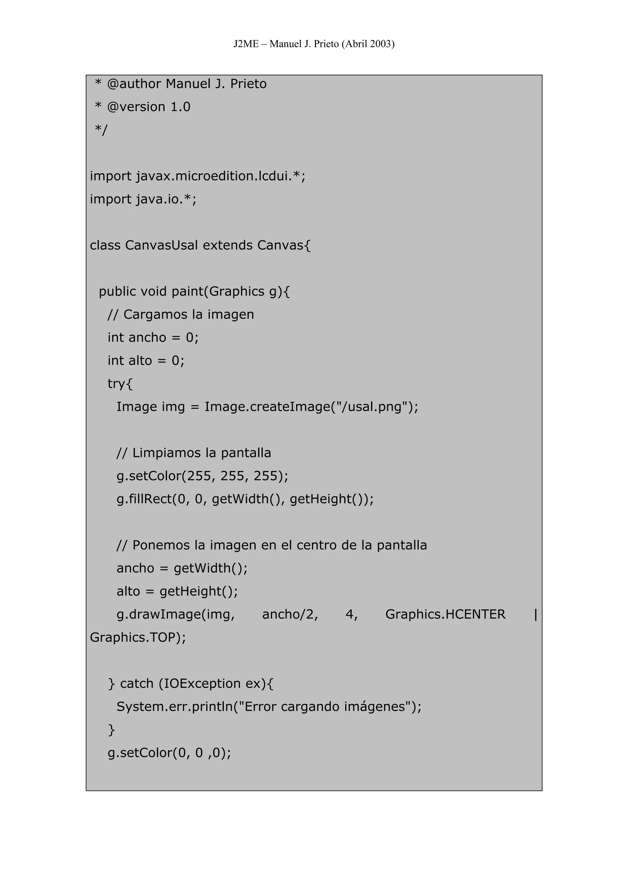 J2ME – Manuel J. Prieto (Abril 2003)
* @author Manuel J. Prieto
* @version 1.0
*/
import javax.microedition.lcdui.*;
import java.io.*;
class CanvasUsal extends Canvas{
public void paint(Graphics g){
// Cargamos la imagen
int ancho = 0;
int alto = 0;
try{
Image img = Image.createImage("/usal.png");
// Limpiamos la pantalla
g.setColor(255, 255, 255);
g.fillRect(0, 0, getWidth(), getHeight());
// Ponemos la imagen en el centro de la pantalla
ancho = getWidth();
alto = getHeight();
g.drawImage(img, ancho/2, 4, Graphics.HCENTER |
Graphics.TOP);
} catch (IOException ex){
System.err.println("Error cargando imágenes");
}
g.setColor(0, 0 ,0);
 
