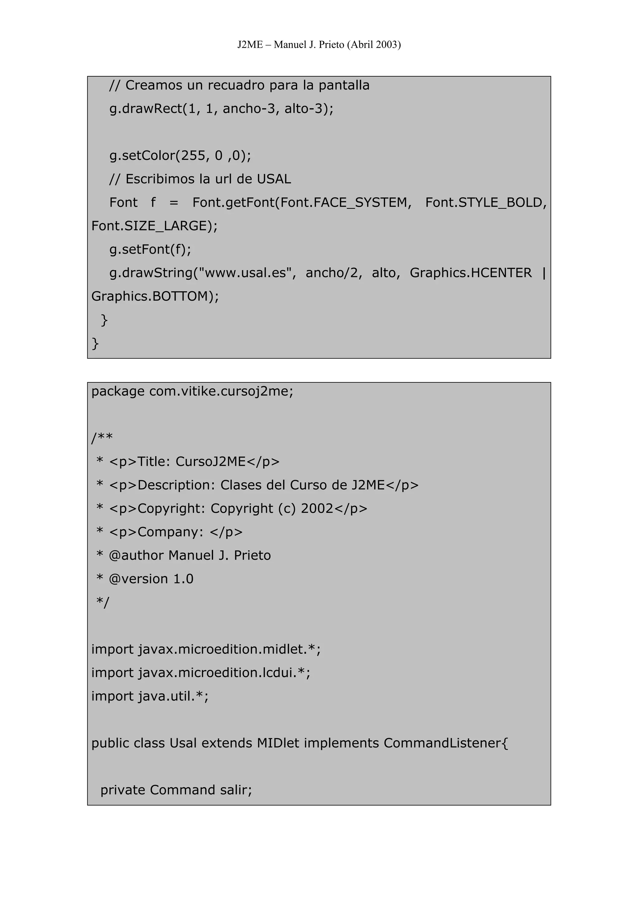 J2ME – Manuel J. Prieto (Abril 2003)
// Creamos un recuadro para la pantalla
g.drawRect(1, 1, ancho-3, alto-3);
g.setColor(255, 0 ,0);
// Escribimos la url de USAL
Font f = Font.getFont(Font.FACE_SYSTEM, Font.STYLE_BOLD,
Font.SIZE_LARGE);
g.setFont(f);
g.drawString("www.usal.es", ancho/2, alto, Graphics.HCENTER |
Graphics.BOTTOM);
}
}
package com.vitike.cursoj2me;
/**
* <p>Title: CursoJ2ME</p>
* <p>Description: Clases del Curso de J2ME</p>
* <p>Copyright: Copyright (c) 2002</p>
* <p>Company: </p>
* @author Manuel J. Prieto
* @version 1.0
*/
import javax.microedition.midlet.*;
import javax.microedition.lcdui.*;
import java.util.*;
public class Usal extends MIDlet implements CommandListener{
private Command salir;
 