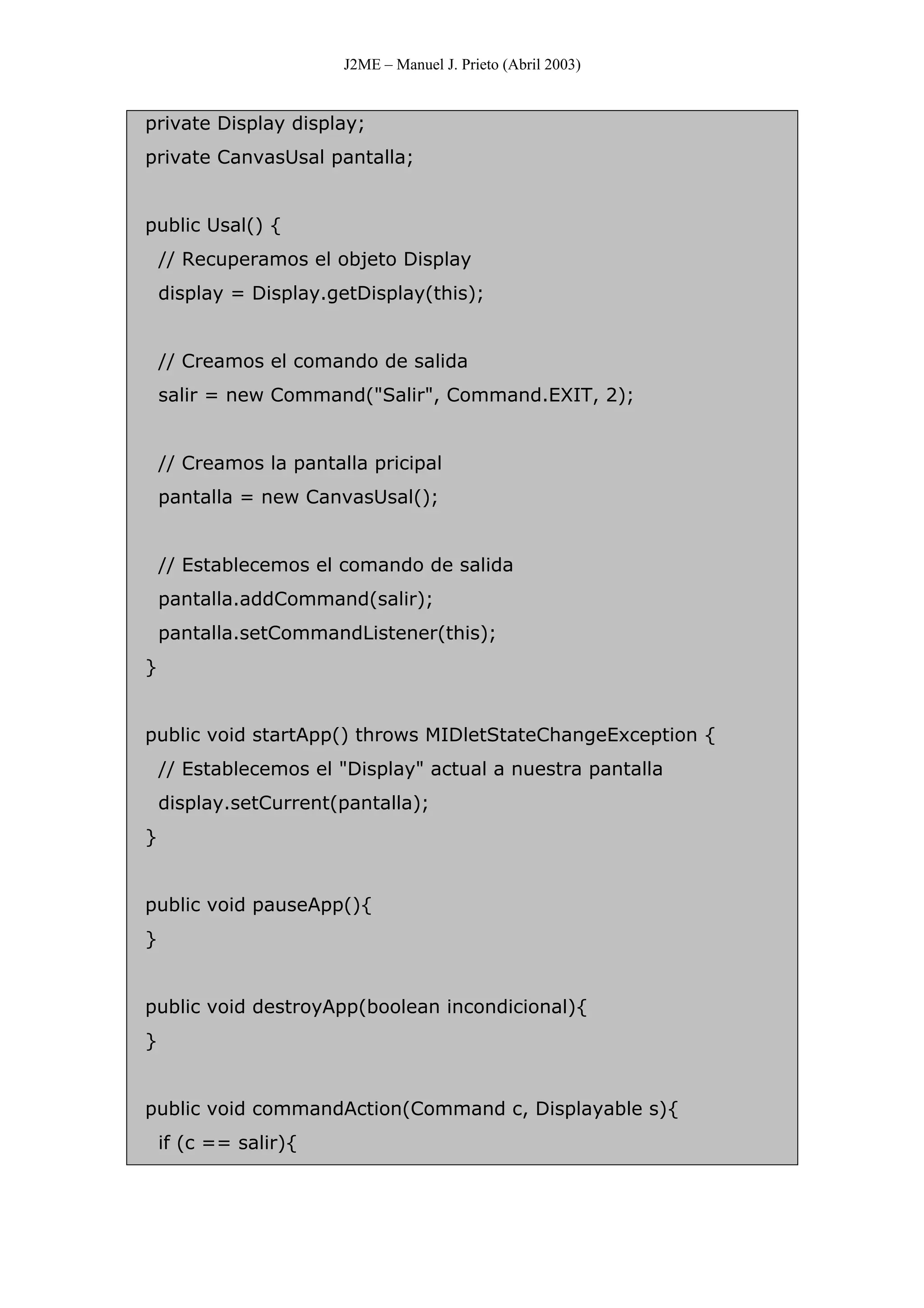 J2ME – Manuel J. Prieto (Abril 2003)
private Display display;
private CanvasUsal pantalla;
public Usal() {
// Recuperamos el objeto Display
display = Display.getDisplay(this);
// Creamos el comando de salida
salir = new Command("Salir", Command.EXIT, 2);
// Creamos la pantalla pricipal
pantalla = new CanvasUsal();
// Establecemos el comando de salida
pantalla.addCommand(salir);
pantalla.setCommandListener(this);
}
public void startApp() throws MIDletStateChangeException {
// Establecemos el "Display" actual a nuestra pantalla
display.setCurrent(pantalla);
}
public void pauseApp(){
}
public void destroyApp(boolean incondicional){
}
public void commandAction(Command c, Displayable s){
if (c == salir){
 