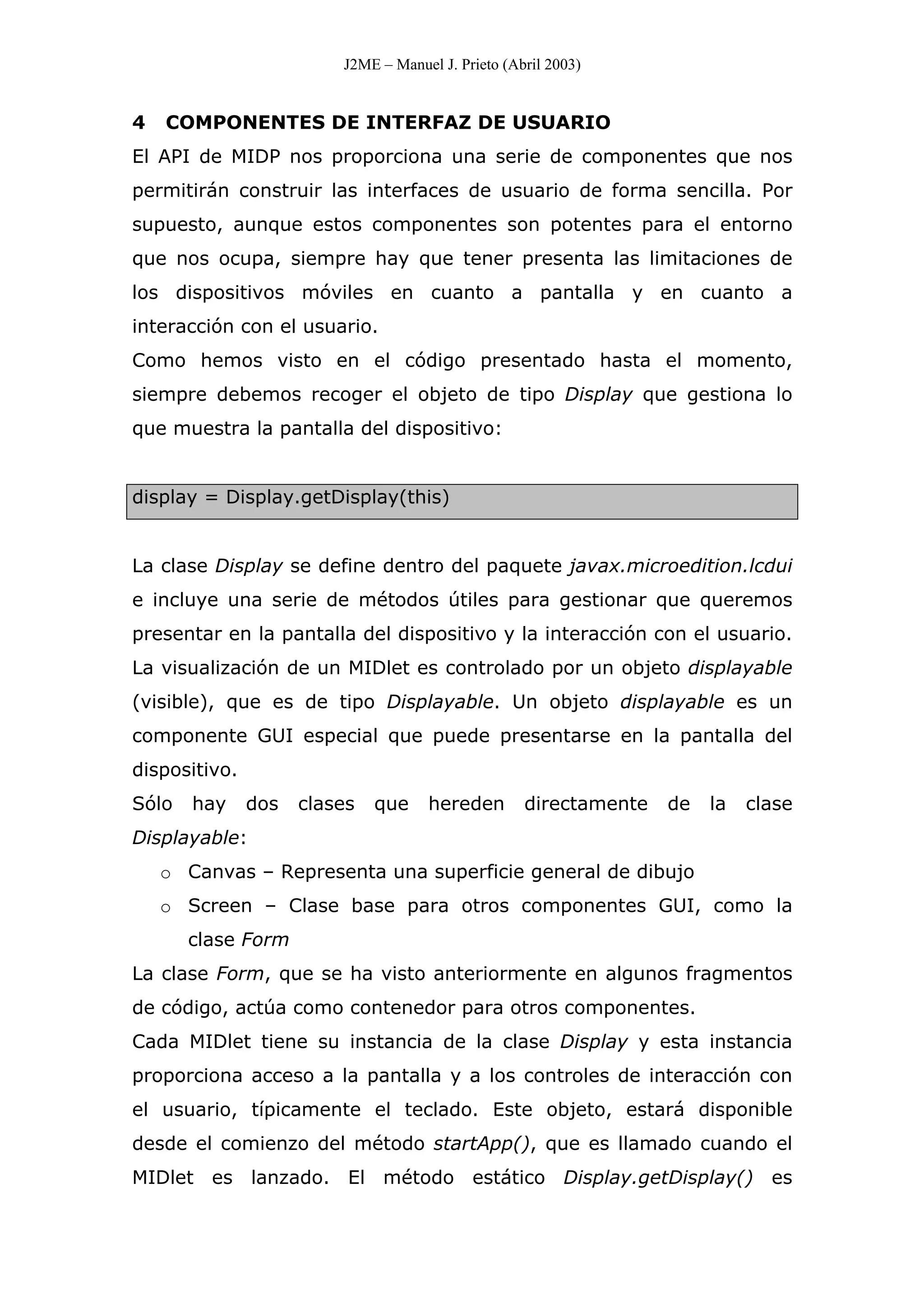 J2ME – Manuel J. Prieto (Abril 2003)
4 COMPONENTES DE INTERFAZ DE USUARIO
El API de MIDP nos proporciona una serie de componentes que nos
permitirán construir las interfaces de usuario de forma sencilla. Por
supuesto, aunque estos componentes son potentes para el entorno
que nos ocupa, siempre hay que tener presenta las limitaciones de
los dispositivos móviles en cuanto a pantalla y en cuanto a
interacción con el usuario.
Como hemos visto en el código presentado hasta el momento,
siempre debemos recoger el objeto de tipo Display que gestiona lo
que muestra la pantalla del dispositivo:
display = Display.getDisplay(this)
La clase Display se define dentro del paquete javax.microedition.lcdui
e incluye una serie de métodos útiles para gestionar que queremos
presentar en la pantalla del dispositivo y la interacción con el usuario.
La visualización de un MIDlet es controlado por un objeto displayable
(visible), que es de tipo Displayable. Un objeto displayable es un
componente GUI especial que puede presentarse en la pantalla del
dispositivo.
Sólo hay dos clases que hereden directamente de la clase
Displayable:
o Canvas – Representa una superficie general de dibujo
o Screen – Clase base para otros componentes GUI, como la
clase Form
La clase Form, que se ha visto anteriormente en algunos fragmentos
de código, actúa como contenedor para otros componentes.
Cada MIDlet tiene su instancia de la clase Display y esta instancia
proporciona acceso a la pantalla y a los controles de interacción con
el usuario, típicamente el teclado. Este objeto, estará disponible
desde el comienzo del método startApp(), que es llamado cuando el
MIDlet es lanzado. El método estático Display.getDisplay() es
 