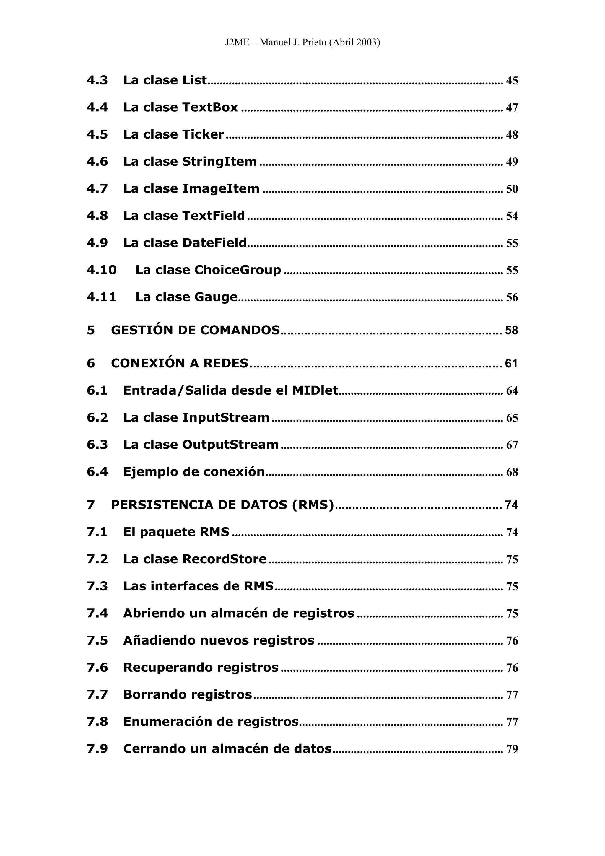 J2ME – Manuel J. Prieto (Abril 2003)
4.3 La clase List................................................................................................. 45
4.4 La clase TextBox ...................................................................................... 47
4.5 La clase Ticker........................................................................................... 48
4.6 La clase StringItem ................................................................................ 49
4.7 La clase ImageItem ............................................................................... 50
4.8 La clase TextField.................................................................................... 54
4.9 La clase DateField.................................................................................... 55
4.10 La clase ChoiceGroup ........................................................................ 55
4.11 La clase Gauge....................................................................................... 56
5 GESTIÓN DE COMANDOS................................................................. 58
6 CONEXIÓN A REDES.......................................................................... 61
6.1 Entrada/Salida desde el MIDlet...................................................... 64
6.2 La clase InputStream............................................................................ 65
6.3 La clase OutputStream......................................................................... 67
6.4 Ejemplo de conexión.............................................................................. 68
7 PERSISTENCIA DE DATOS (RMS)................................................. 74
7.1 El paquete RMS ......................................................................................... 74
7.2 La clase RecordStore............................................................................. 75
7.3 Las interfaces de RMS........................................................................... 75
7.4 Abriendo un almacén de registros ................................................ 75
7.5 Añadiendo nuevos registros ............................................................. 76
7.6 Recuperando registros ......................................................................... 76
7.7 Borrando registros.................................................................................. 77
7.8 Enumeración de registros................................................................... 77
7.9 Cerrando un almacén de datos........................................................ 79
 