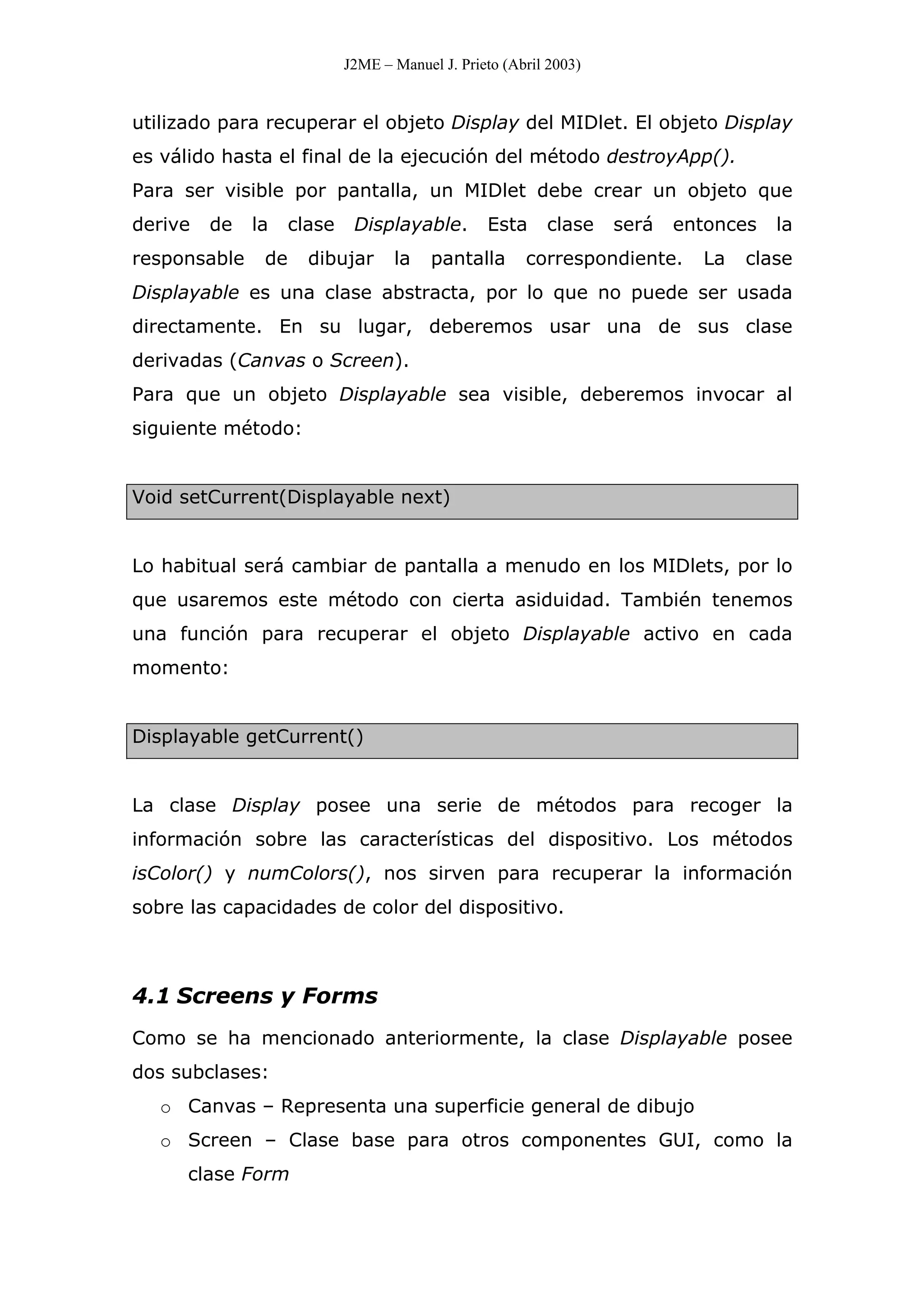 J2ME – Manuel J. Prieto (Abril 2003)
utilizado para recuperar el objeto Display del MIDlet. El objeto Display
es válido hasta el final de la ejecución del método destroyApp().
Para ser visible por pantalla, un MIDlet debe crear un objeto que
derive de la clase Displayable. Esta clase será entonces la
responsable de dibujar la pantalla correspondiente. La clase
Displayable es una clase abstracta, por lo que no puede ser usada
directamente. En su lugar, deberemos usar una de sus clase
derivadas (Canvas o Screen).
Para que un objeto Displayable sea visible, deberemos invocar al
siguiente método:
Void setCurrent(Displayable next)
Lo habitual será cambiar de pantalla a menudo en los MIDlets, por lo
que usaremos este método con cierta asiduidad. También tenemos
una función para recuperar el objeto Displayable activo en cada
momento:
Displayable getCurrent()
La clase Display posee una serie de métodos para recoger la
información sobre las características del dispositivo. Los métodos
isColor() y numColors(), nos sirven para recuperar la información
sobre las capacidades de color del dispositivo.
4.1 Screens y Forms
Como se ha mencionado anteriormente, la clase Displayable posee
dos subclases:
o Canvas – Representa una superficie general de dibujo
o Screen – Clase base para otros componentes GUI, como la
clase Form
 