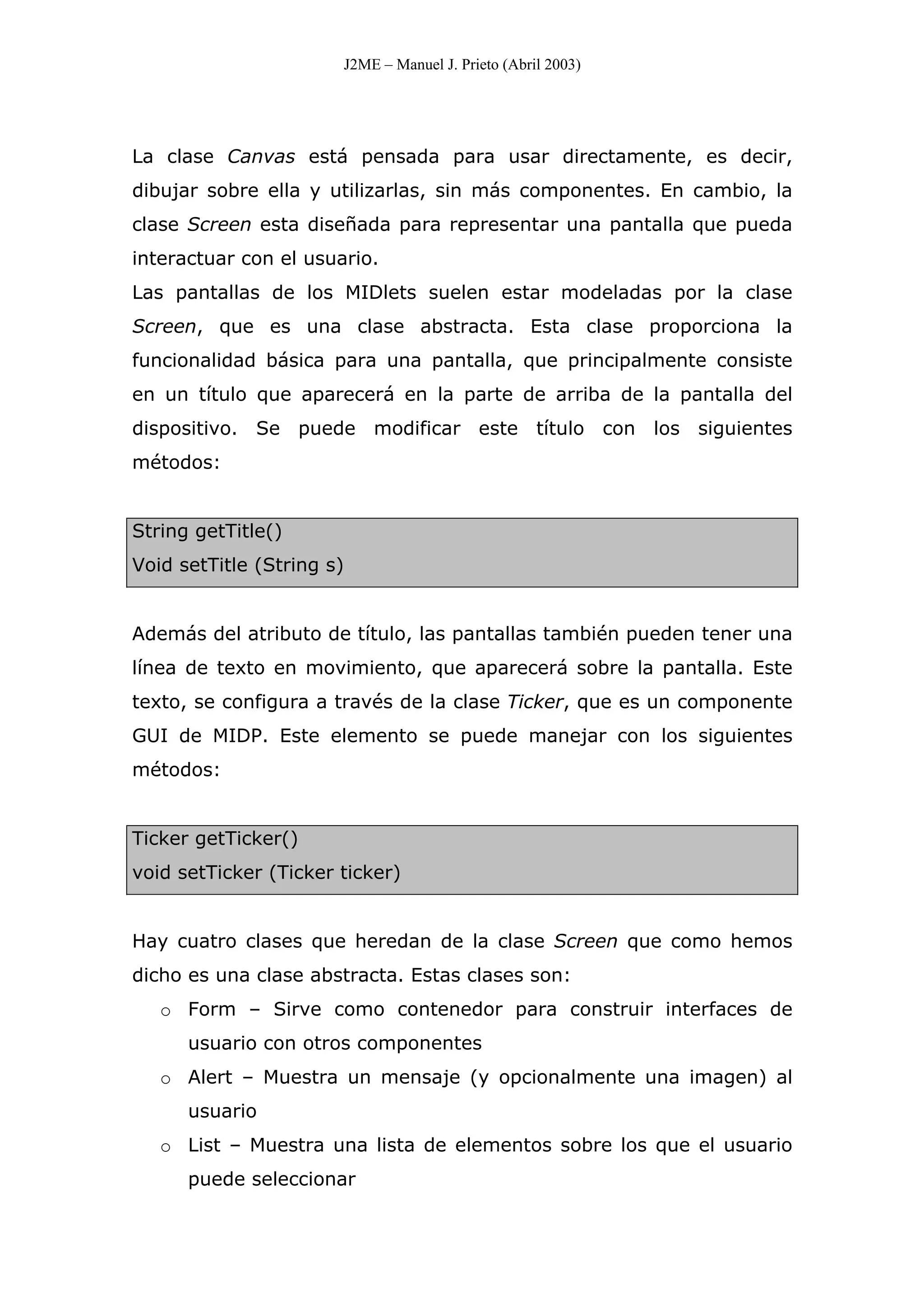J2ME – Manuel J. Prieto (Abril 2003)
La clase Canvas está pensada para usar directamente, es decir,
dibujar sobre ella y utilizarlas, sin más componentes. En cambio, la
clase Screen esta diseñada para representar una pantalla que pueda
interactuar con el usuario.
Las pantallas de los MIDlets suelen estar modeladas por la clase
Screen, que es una clase abstracta. Esta clase proporciona la
funcionalidad básica para una pantalla, que principalmente consiste
en un título que aparecerá en la parte de arriba de la pantalla del
dispositivo. Se puede modificar este título con los siguientes
métodos:
String getTitle()
Void setTitle (String s)
Además del atributo de título, las pantallas también pueden tener una
línea de texto en movimiento, que aparecerá sobre la pantalla. Este
texto, se configura a través de la clase Ticker, que es un componente
GUI de MIDP. Este elemento se puede manejar con los siguientes
métodos:
Ticker getTicker()
void setTicker (Ticker ticker)
Hay cuatro clases que heredan de la clase Screen que como hemos
dicho es una clase abstracta. Estas clases son:
o Form – Sirve como contenedor para construir interfaces de
usuario con otros componentes
o Alert – Muestra un mensaje (y opcionalmente una imagen) al
usuario
o List – Muestra una lista de elementos sobre los que el usuario
puede seleccionar
 