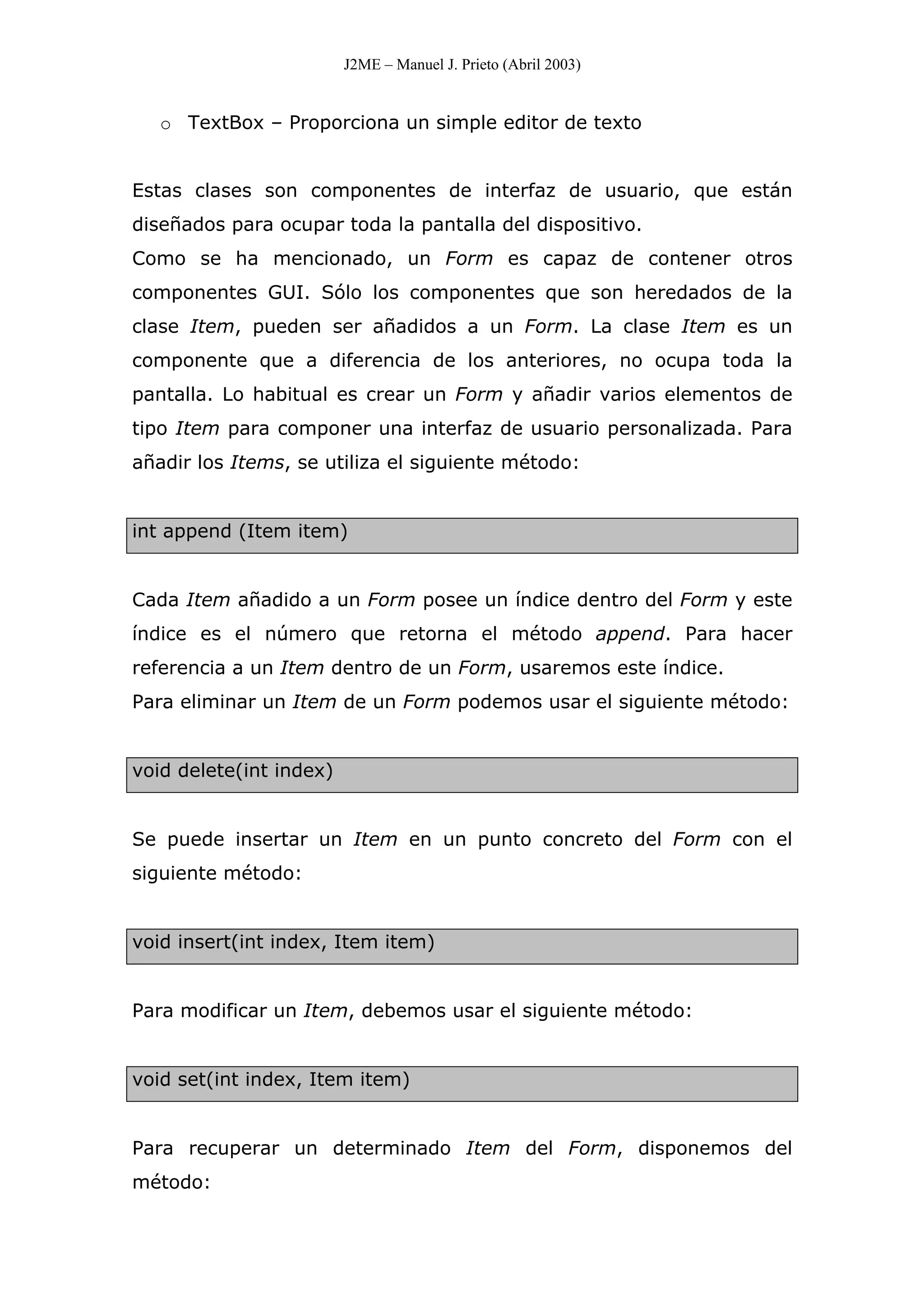 J2ME – Manuel J. Prieto (Abril 2003)
o TextBox – Proporciona un simple editor de texto
Estas clases son componentes de interfaz de usuario, que están
diseñados para ocupar toda la pantalla del dispositivo.
Como se ha mencionado, un Form es capaz de contener otros
componentes GUI. Sólo los componentes que son heredados de la
clase Item, pueden ser añadidos a un Form. La clase Item es un
componente que a diferencia de los anteriores, no ocupa toda la
pantalla. Lo habitual es crear un Form y añadir varios elementos de
tipo Item para componer una interfaz de usuario personalizada. Para
añadir los Items, se utiliza el siguiente método:
int append (Item item)
Cada Item añadido a un Form posee un índice dentro del Form y este
índice es el número que retorna el método append. Para hacer
referencia a un Item dentro de un Form, usaremos este índice.
Para eliminar un Item de un Form podemos usar el siguiente método:
void delete(int index)
Se puede insertar un Item en un punto concreto del Form con el
siguiente método:
void insert(int index, Item item)
Para modificar un Item, debemos usar el siguiente método:
void set(int index, Item item)
Para recuperar un determinado Item del Form, disponemos del
método:
 