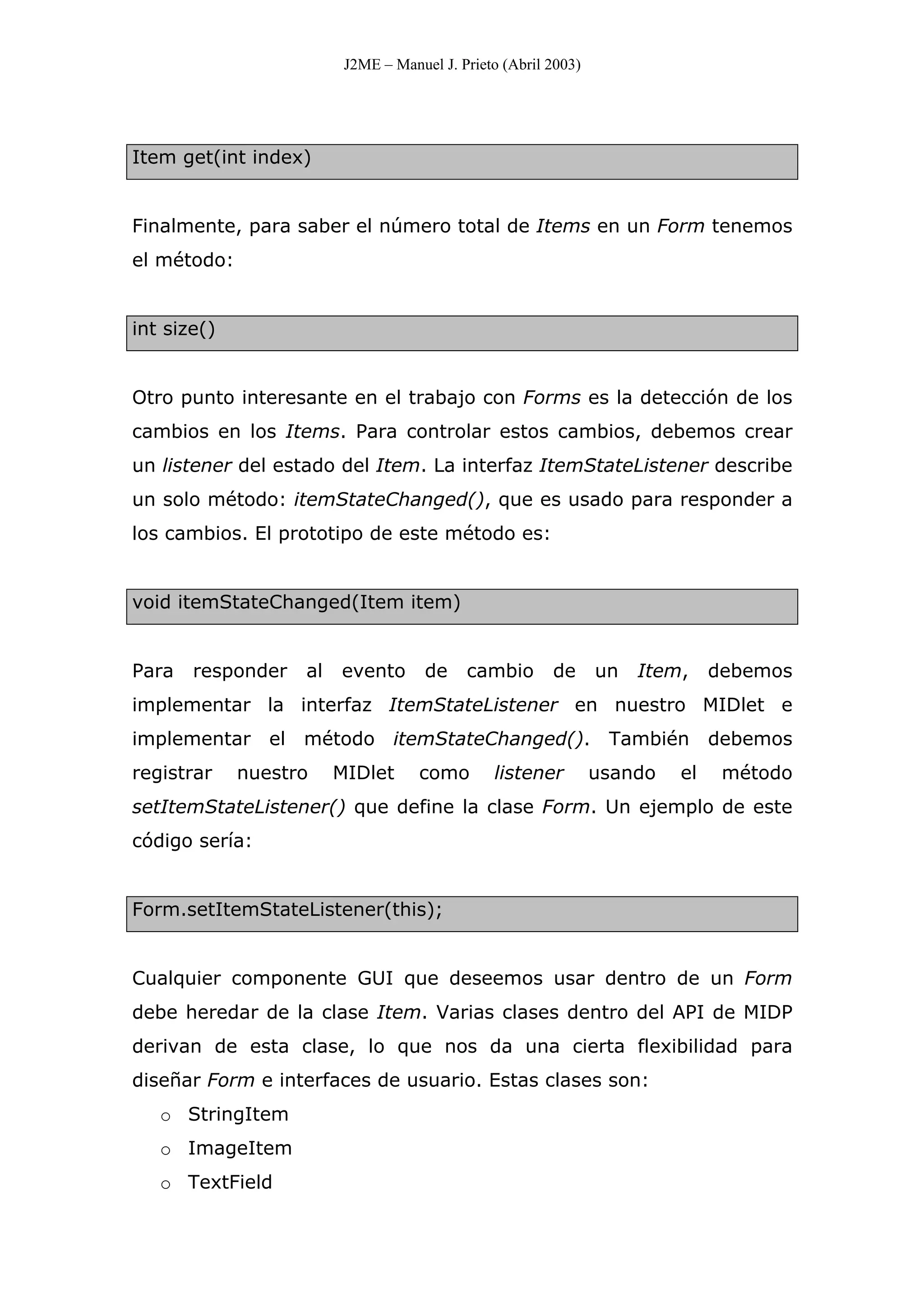 J2ME – Manuel J. Prieto (Abril 2003)
Item get(int index)
Finalmente, para saber el número total de Items en un Form tenemos
el método:
int size()
Otro punto interesante en el trabajo con Forms es la detección de los
cambios en los Items. Para controlar estos cambios, debemos crear
un listener del estado del Item. La interfaz ItemStateListener describe
un solo método: itemStateChanged(), que es usado para responder a
los cambios. El prototipo de este método es:
void itemStateChanged(Item item)
Para responder al evento de cambio de un Item, debemos
implementar la interfaz ItemStateListener en nuestro MIDlet e
implementar el método itemStateChanged(). También debemos
registrar nuestro MIDlet como listener usando el método
setItemStateListener() que define la clase Form. Un ejemplo de este
código sería:
Form.setItemStateListener(this);
Cualquier componente GUI que deseemos usar dentro de un Form
debe heredar de la clase Item. Varias clases dentro del API de MIDP
derivan de esta clase, lo que nos da una cierta flexibilidad para
diseñar Form e interfaces de usuario. Estas clases son:
o StringItem
o ImageItem
o TextField
 