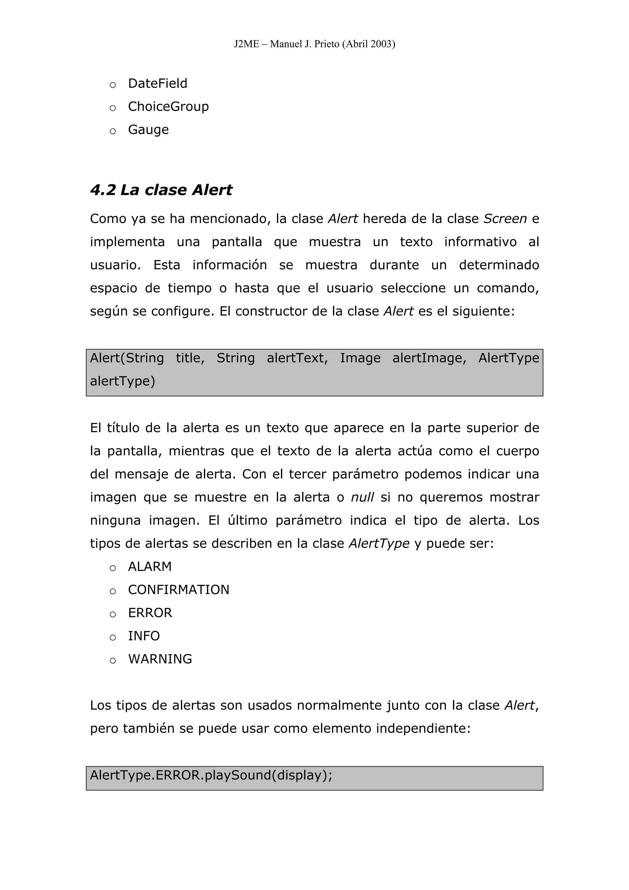 J2ME – Manuel J. Prieto (Abril 2003)
o DateField
o ChoiceGroup
o Gauge
4.2 La clase Alert
Como ya se ha mencionado, la clase Alert hereda de la clase Screen e
implementa una pantalla que muestra un texto informativo al
usuario. Esta información se muestra durante un determinado
espacio de tiempo o hasta que el usuario seleccione un comando,
según se configure. El constructor de la clase Alert es el siguiente:
Alert(String title, String alertText, Image alertImage, AlertType
alertType)
El título de la alerta es un texto que aparece en la parte superior de
la pantalla, mientras que el texto de la alerta actúa como el cuerpo
del mensaje de alerta. Con el tercer parámetro podemos indicar una
imagen que se muestre en la alerta o null si no queremos mostrar
ninguna imagen. El último parámetro indica el tipo de alerta. Los
tipos de alertas se describen en la clase AlertType y puede ser:
o ALARM
o CONFIRMATION
o ERROR
o INFO
o WARNING
Los tipos de alertas son usados normalmente junto con la clase Alert,
pero también se puede usar como elemento independiente:
AlertType.ERROR.playSound(display);
 