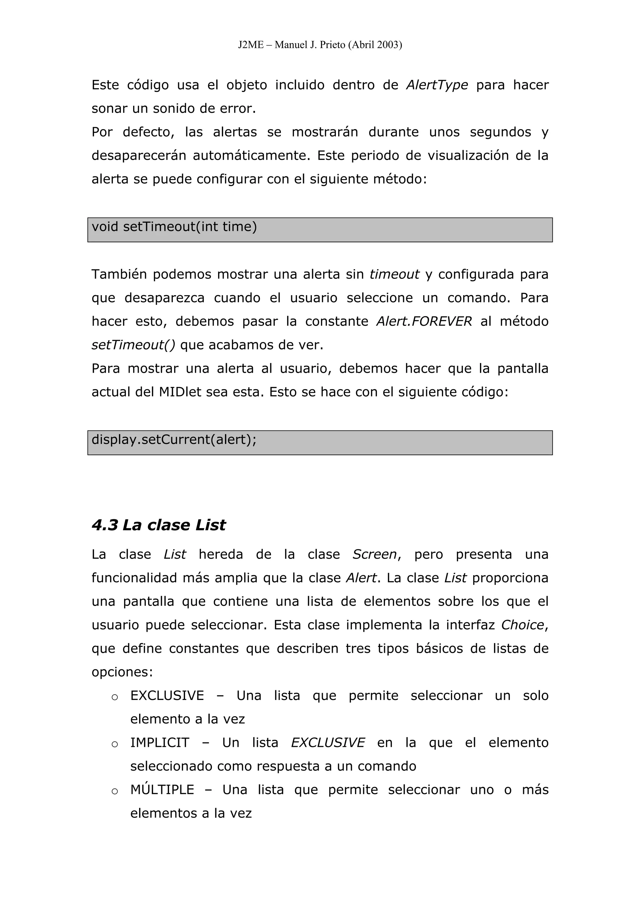 J2ME – Manuel J. Prieto (Abril 2003)
Este código usa el objeto incluido dentro de AlertType para hacer
sonar un sonido de error.
Por defecto, las alertas se mostrarán durante unos segundos y
desaparecerán automáticamente. Este periodo de visualización de la
alerta se puede configurar con el siguiente método:
void setTimeout(int time)
También podemos mostrar una alerta sin timeout y configurada para
que desaparezca cuando el usuario seleccione un comando. Para
hacer esto, debemos pasar la constante Alert.FOREVER al método
setTimeout() que acabamos de ver.
Para mostrar una alerta al usuario, debemos hacer que la pantalla
actual del MIDlet sea esta. Esto se hace con el siguiente código:
display.setCurrent(alert);
4.3 La clase List
La clase List hereda de la clase Screen, pero presenta una
funcionalidad más amplia que la clase Alert. La clase List proporciona
una pantalla que contiene una lista de elementos sobre los que el
usuario puede seleccionar. Esta clase implementa la interfaz Choice,
que define constantes que describen tres tipos básicos de listas de
opciones:
o EXCLUSIVE – Una lista que permite seleccionar un solo
elemento a la vez
o IMPLICIT – Un lista EXCLUSIVE en la que el elemento
seleccionado como respuesta a un comando
o MÚLTIPLE – Una lista que permite seleccionar uno o más
elementos a la vez
 