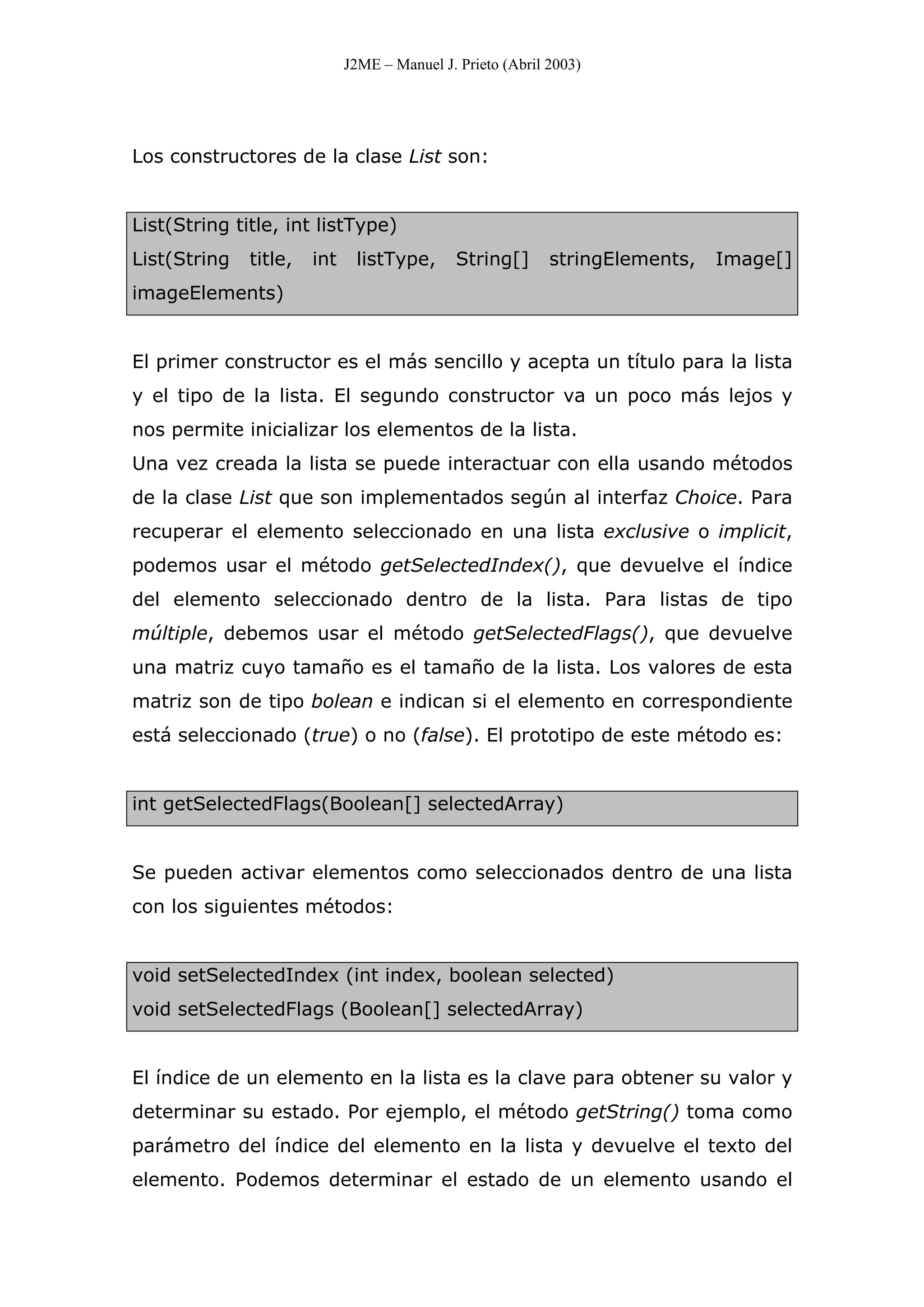 J2ME – Manuel J. Prieto (Abril 2003)
Los constructores de la clase List son:
List(String title, int listType)
List(String title, int listType, String[] stringElements, Image[]
imageElements)
El primer constructor es el más sencillo y acepta un título para la lista
y el tipo de la lista. El segundo constructor va un poco más lejos y
nos permite inicializar los elementos de la lista.
Una vez creada la lista se puede interactuar con ella usando métodos
de la clase List que son implementados según al interfaz Choice. Para
recuperar el elemento seleccionado en una lista exclusive o implicit,
podemos usar el método getSelectedIndex(), que devuelve el índice
del elemento seleccionado dentro de la lista. Para listas de tipo
múltiple, debemos usar el método getSelectedFlags(), que devuelve
una matriz cuyo tamaño es el tamaño de la lista. Los valores de esta
matriz son de tipo bolean e indican si el elemento en correspondiente
está seleccionado (true) o no (false). El prototipo de este método es:
int getSelectedFlags(Boolean[] selectedArray)
Se pueden activar elementos como seleccionados dentro de una lista
con los siguientes métodos:
void setSelectedIndex (int index, boolean selected)
void setSelectedFlags (Boolean[] selectedArray)
El índice de un elemento en la lista es la clave para obtener su valor y
determinar su estado. Por ejemplo, el método getString() toma como
parámetro del índice del elemento en la lista y devuelve el texto del
elemento. Podemos determinar el estado de un elemento usando el
 