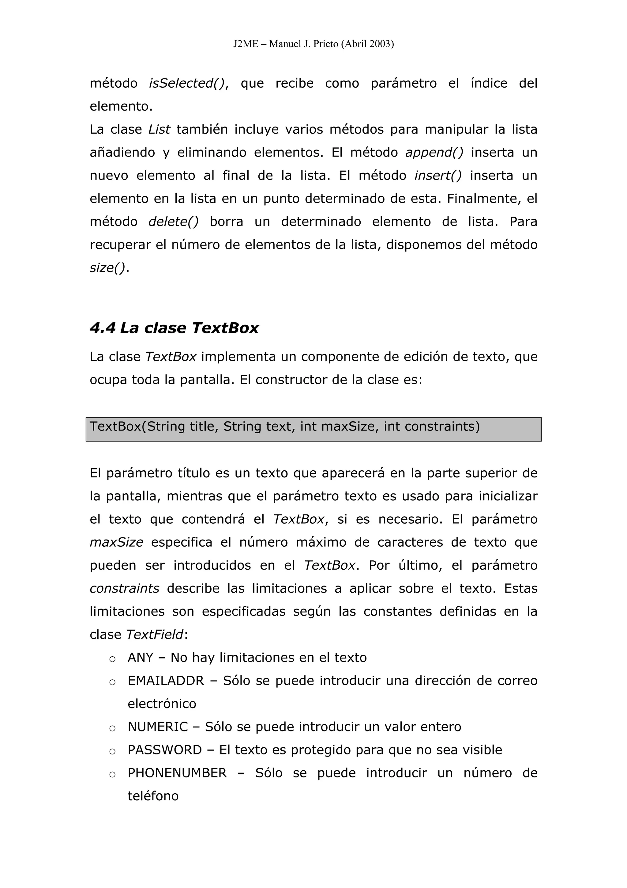 J2ME – Manuel J. Prieto (Abril 2003)
método isSelected(), que recibe como parámetro el índice del
elemento.
La clase List también incluye varios métodos para manipular la lista
añadiendo y eliminando elementos. El método append() inserta un
nuevo elemento al final de la lista. El método insert() inserta un
elemento en la lista en un punto determinado de esta. Finalmente, el
método delete() borra un determinado elemento de lista. Para
recuperar el número de elementos de la lista, disponemos del método
size().
4.4 La clase TextBox
La clase TextBox implementa un componente de edición de texto, que
ocupa toda la pantalla. El constructor de la clase es:
TextBox(String title, String text, int maxSize, int constraints)
El parámetro título es un texto que aparecerá en la parte superior de
la pantalla, mientras que el parámetro texto es usado para inicializar
el texto que contendrá el TextBox, si es necesario. El parámetro
maxSize especifica el número máximo de caracteres de texto que
pueden ser introducidos en el TextBox. Por último, el parámetro
constraints describe las limitaciones a aplicar sobre el texto. Estas
limitaciones son especificadas según las constantes definidas en la
clase TextField:
o ANY – No hay limitaciones en el texto
o EMAILADDR – Sólo se puede introducir una dirección de correo
electrónico
o NUMERIC – Sólo se puede introducir un valor entero
o PASSWORD – El texto es protegido para que no sea visible
o PHONENUMBER – Sólo se puede introducir un número de
teléfono
 