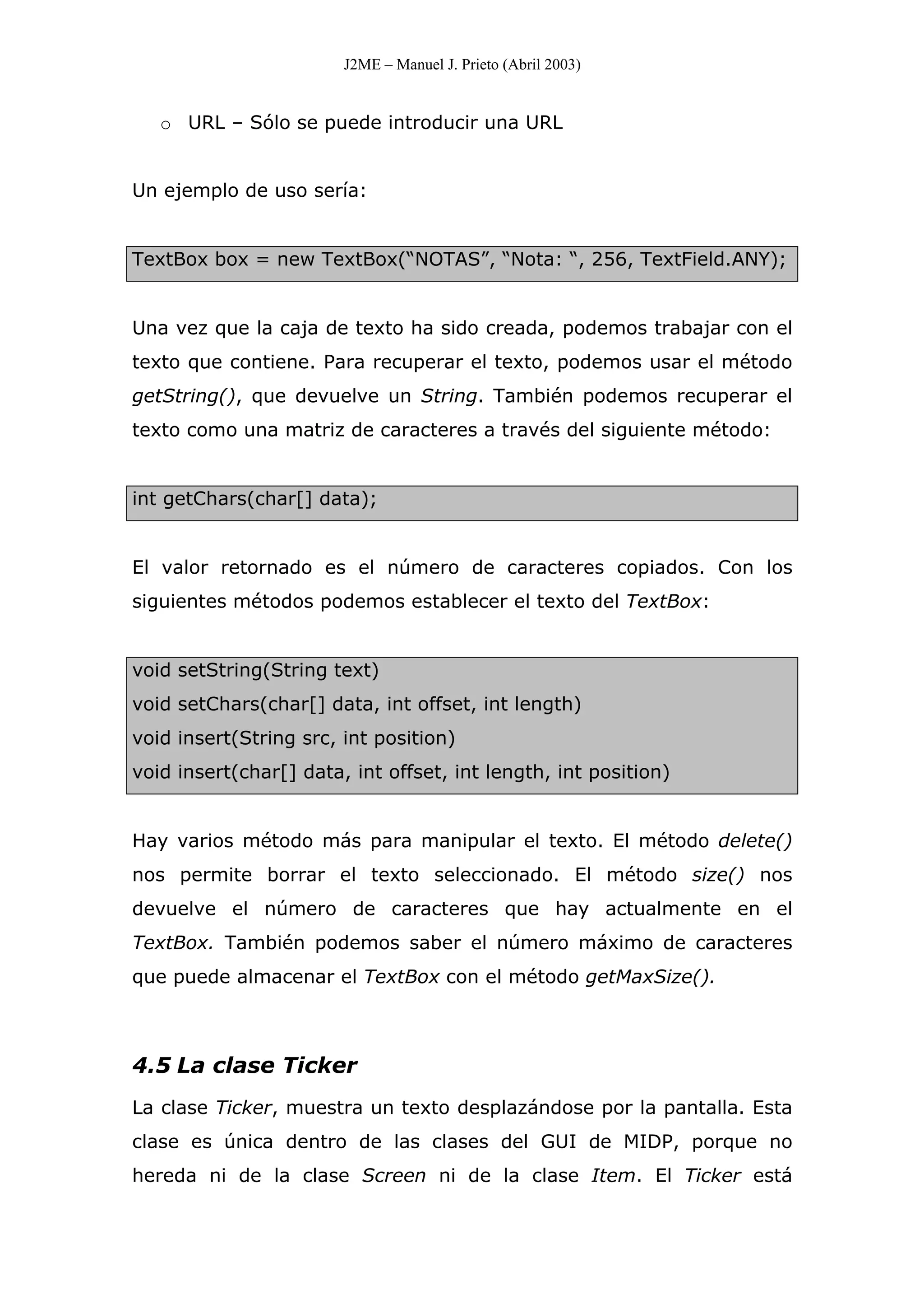 J2ME – Manuel J. Prieto (Abril 2003)
o URL – Sólo se puede introducir una URL
Un ejemplo de uso sería:
TextBox box = new TextBox(“NOTAS”, “Nota: “, 256, TextField.ANY);
Una vez que la caja de texto ha sido creada, podemos trabajar con el
texto que contiene. Para recuperar el texto, podemos usar el método
getString(), que devuelve un String. También podemos recuperar el
texto como una matriz de caracteres a través del siguiente método:
int getChars(char[] data);
El valor retornado es el número de caracteres copiados. Con los
siguientes métodos podemos establecer el texto del TextBox:
void setString(String text)
void setChars(char[] data, int offset, int length)
void insert(String src, int position)
void insert(char[] data, int offset, int length, int position)
Hay varios método más para manipular el texto. El método delete()
nos permite borrar el texto seleccionado. El método size() nos
devuelve el número de caracteres que hay actualmente en el
TextBox. También podemos saber el número máximo de caracteres
que puede almacenar el TextBox con el método getMaxSize().
4.5 La clase Ticker
La clase Ticker, muestra un texto desplazándose por la pantalla. Esta
clase es única dentro de las clases del GUI de MIDP, porque no
hereda ni de la clase Screen ni de la clase Item. El Ticker está
 