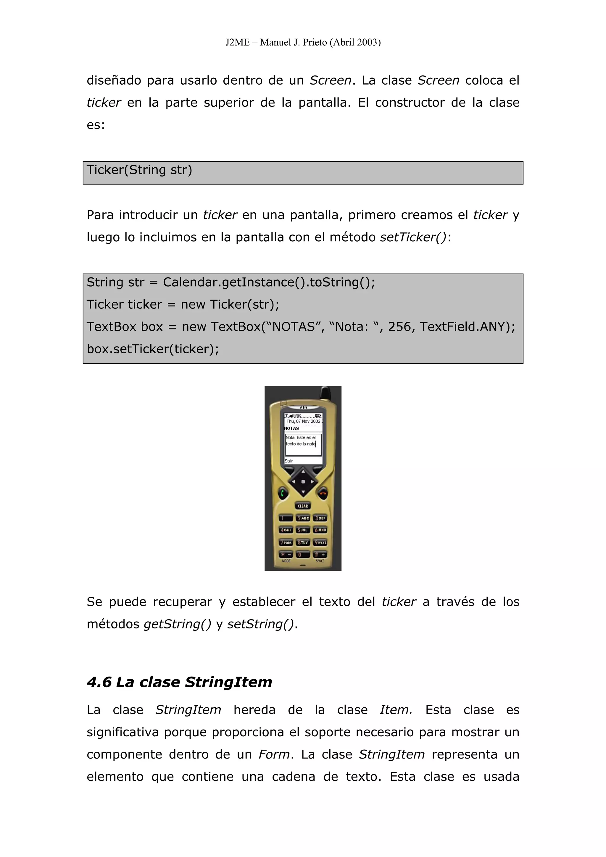 J2ME – Manuel J. Prieto (Abril 2003)
diseñado para usarlo dentro de un Screen. La clase Screen coloca el
ticker en la parte superior de la pantalla. El constructor de la clase
es:
Ticker(String str)
Para introducir un ticker en una pantalla, primero creamos el ticker y
luego lo incluimos en la pantalla con el método setTicker():
String str = Calendar.getInstance().toString();
Ticker ticker = new Ticker(str);
TextBox box = new TextBox(“NOTAS”, “Nota: “, 256, TextField.ANY);
box.setTicker(ticker);
Se puede recuperar y establecer el texto del ticker a través de los
métodos getString() y setString().
4.6 La clase StringItem
La clase StringItem hereda de la clase Item. Esta clase es
significativa porque proporciona el soporte necesario para mostrar un
componente dentro de un Form. La clase StringItem representa un
elemento que contiene una cadena de texto. Esta clase es usada
 