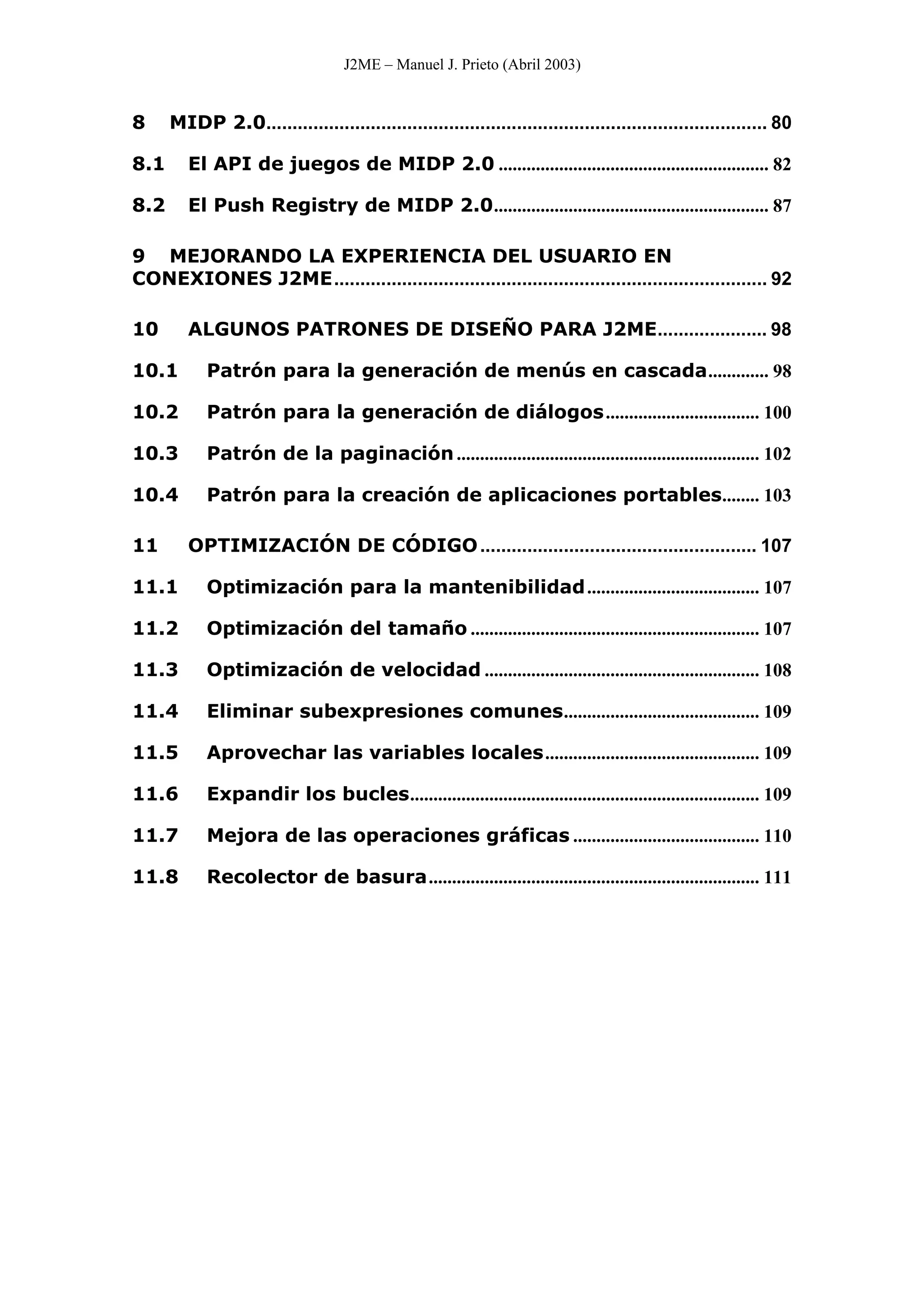J2ME – Manuel J. Prieto (Abril 2003)
8 MIDP 2.0................................................................................................ 80
8.1 El API de juegos de MIDP 2.0 .......................................................... 82
8.2 El Push Registry de MIDP 2.0........................................................... 87
9 MEJORANDO LA EXPERIENCIA DEL USUARIO EN
CONEXIONES J2ME................................................................................... 92
10 ALGUNOS PATRONES DE DISEÑO PARA J2ME..................... 98
10.1 Patrón para la generación de menús en cascada............. 98
10.2 Patrón para la generación de diálogos................................. 100
10.3 Patrón de la paginación................................................................. 102
10.4 Patrón para la creación de aplicaciones portables........ 103
11 OPTIMIZACIÓN DE CÓDIGO..................................................... 107
11.1 Optimización para la mantenibilidad..................................... 107
11.2 Optimización del tamaño .............................................................. 107
11.3 Optimización de velocidad ........................................................... 108
11.4 Eliminar subexpresiones comunes.......................................... 109
11.5 Aprovechar las variables locales.............................................. 109
11.6 Expandir los bucles........................................................................... 109
11.7 Mejora de las operaciones gráficas ........................................ 110
11.8 Recolector de basura....................................................................... 111
 