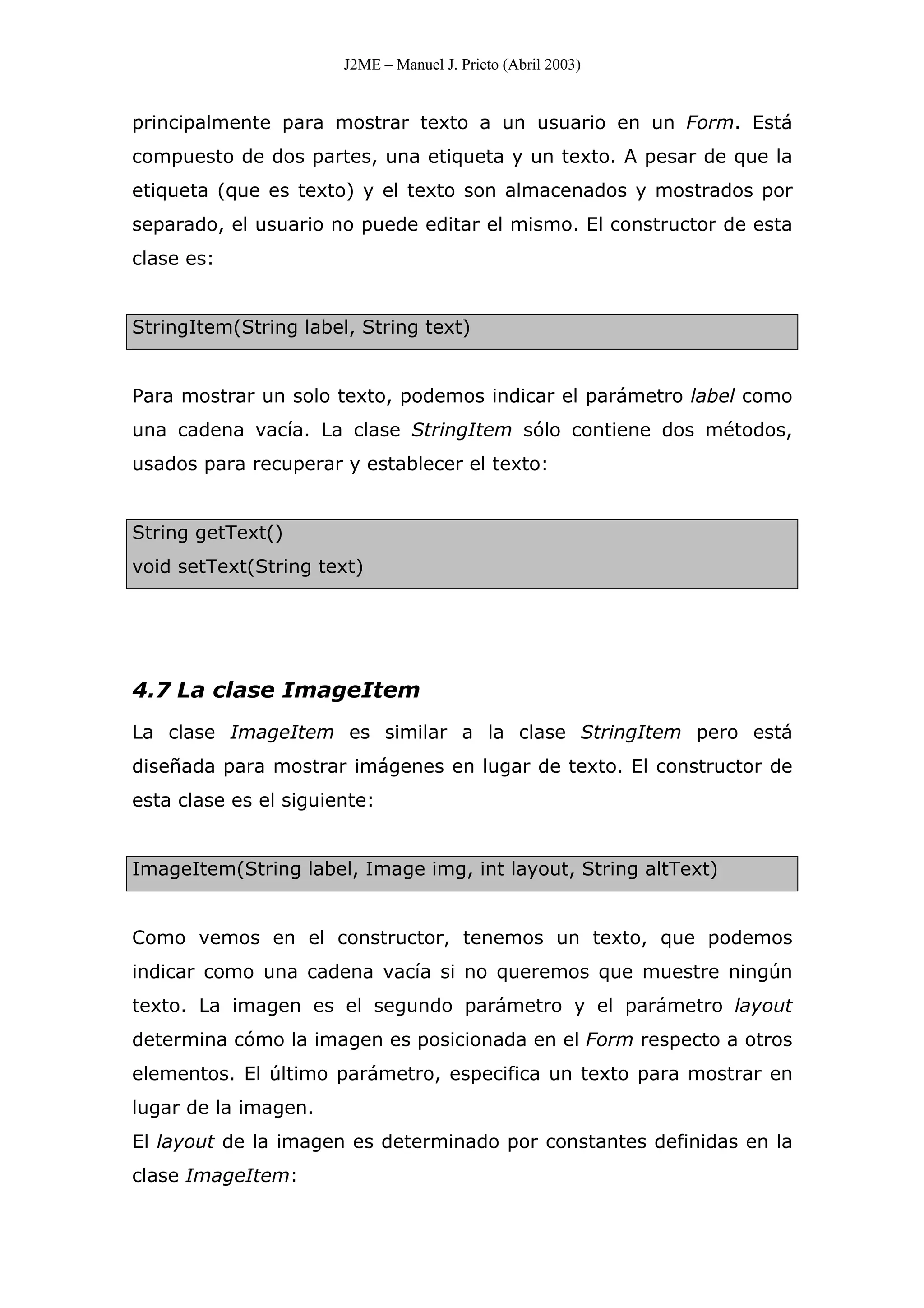 J2ME – Manuel J. Prieto (Abril 2003)
principalmente para mostrar texto a un usuario en un Form. Está
compuesto de dos partes, una etiqueta y un texto. A pesar de que la
etiqueta (que es texto) y el texto son almacenados y mostrados por
separado, el usuario no puede editar el mismo. El constructor de esta
clase es:
StringItem(String label, String text)
Para mostrar un solo texto, podemos indicar el parámetro label como
una cadena vacía. La clase StringItem sólo contiene dos métodos,
usados para recuperar y establecer el texto:
String getText()
void setText(String text)
4.7 La clase ImageItem
La clase ImageItem es similar a la clase StringItem pero está
diseñada para mostrar imágenes en lugar de texto. El constructor de
esta clase es el siguiente:
ImageItem(String label, Image img, int layout, String altText)
Como vemos en el constructor, tenemos un texto, que podemos
indicar como una cadena vacía si no queremos que muestre ningún
texto. La imagen es el segundo parámetro y el parámetro layout
determina cómo la imagen es posicionada en el Form respecto a otros
elementos. El último parámetro, especifica un texto para mostrar en
lugar de la imagen.
El layout de la imagen es determinado por constantes definidas en la
clase ImageItem:
 