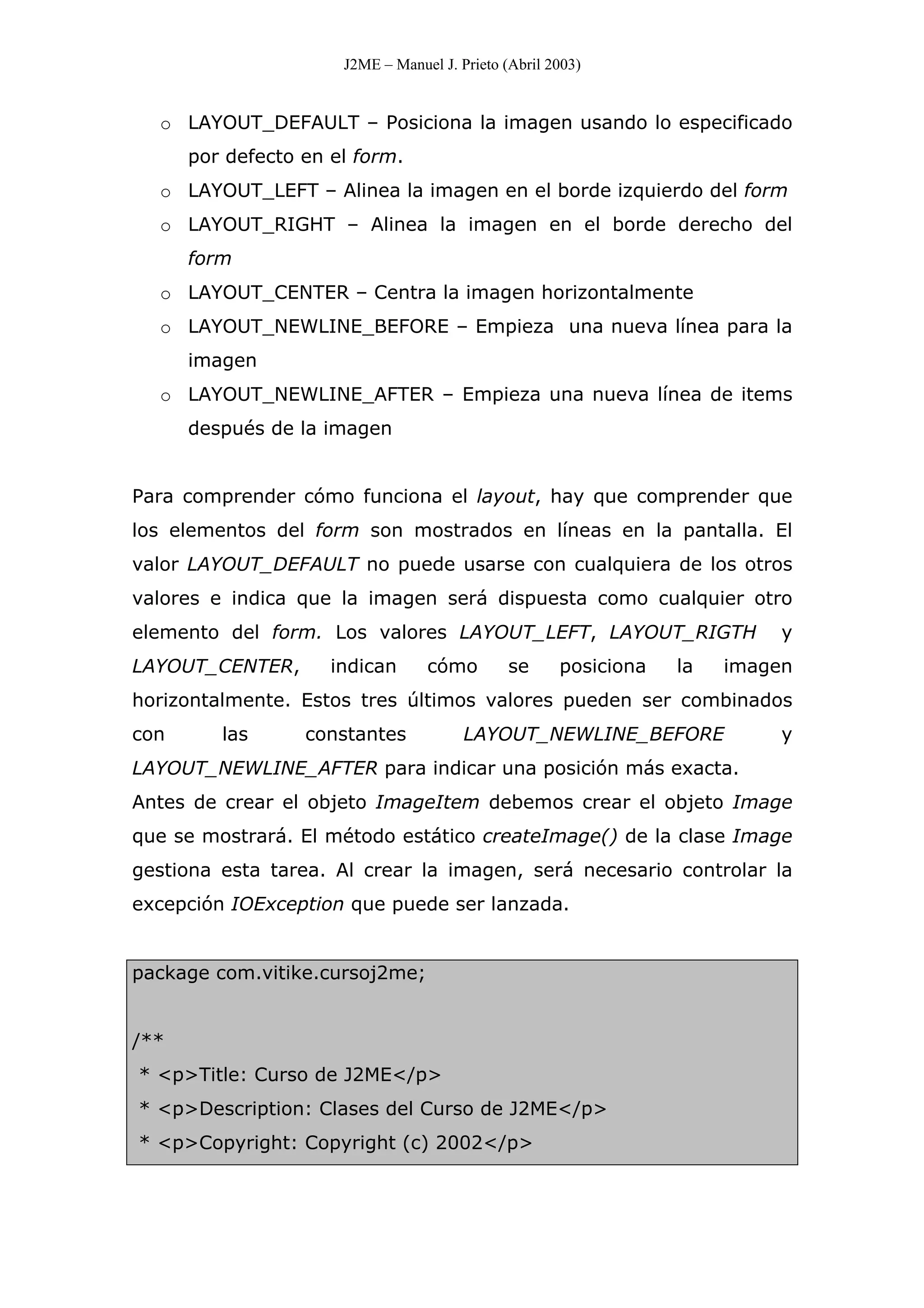 J2ME – Manuel J. Prieto (Abril 2003)
o LAYOUT_DEFAULT – Posiciona la imagen usando lo especificado
por defecto en el form.
o LAYOUT_LEFT – Alinea la imagen en el borde izquierdo del form
o LAYOUT_RIGHT – Alinea la imagen en el borde derecho del
form
o LAYOUT_CENTER – Centra la imagen horizontalmente
o LAYOUT_NEWLINE_BEFORE – Empieza una nueva línea para la
imagen
o LAYOUT_NEWLINE_AFTER – Empieza una nueva línea de items
después de la imagen
Para comprender cómo funciona el layout, hay que comprender que
los elementos del form son mostrados en líneas en la pantalla. El
valor LAYOUT_DEFAULT no puede usarse con cualquiera de los otros
valores e indica que la imagen será dispuesta como cualquier otro
elemento del form. Los valores LAYOUT_LEFT, LAYOUT_RIGTH y
LAYOUT_CENTER, indican cómo se posiciona la imagen
horizontalmente. Estos tres últimos valores pueden ser combinados
con las constantes LAYOUT_NEWLINE_BEFORE y
LAYOUT_NEWLINE_AFTER para indicar una posición más exacta.
Antes de crear el objeto ImageItem debemos crear el objeto Image
que se mostrará. El método estático createImage() de la clase Image
gestiona esta tarea. Al crear la imagen, será necesario controlar la
excepción IOException que puede ser lanzada.
package com.vitike.cursoj2me;
/**
* <p>Title: Curso de J2ME</p>
* <p>Description: Clases del Curso de J2ME</p>
* <p>Copyright: Copyright (c) 2002</p>
 