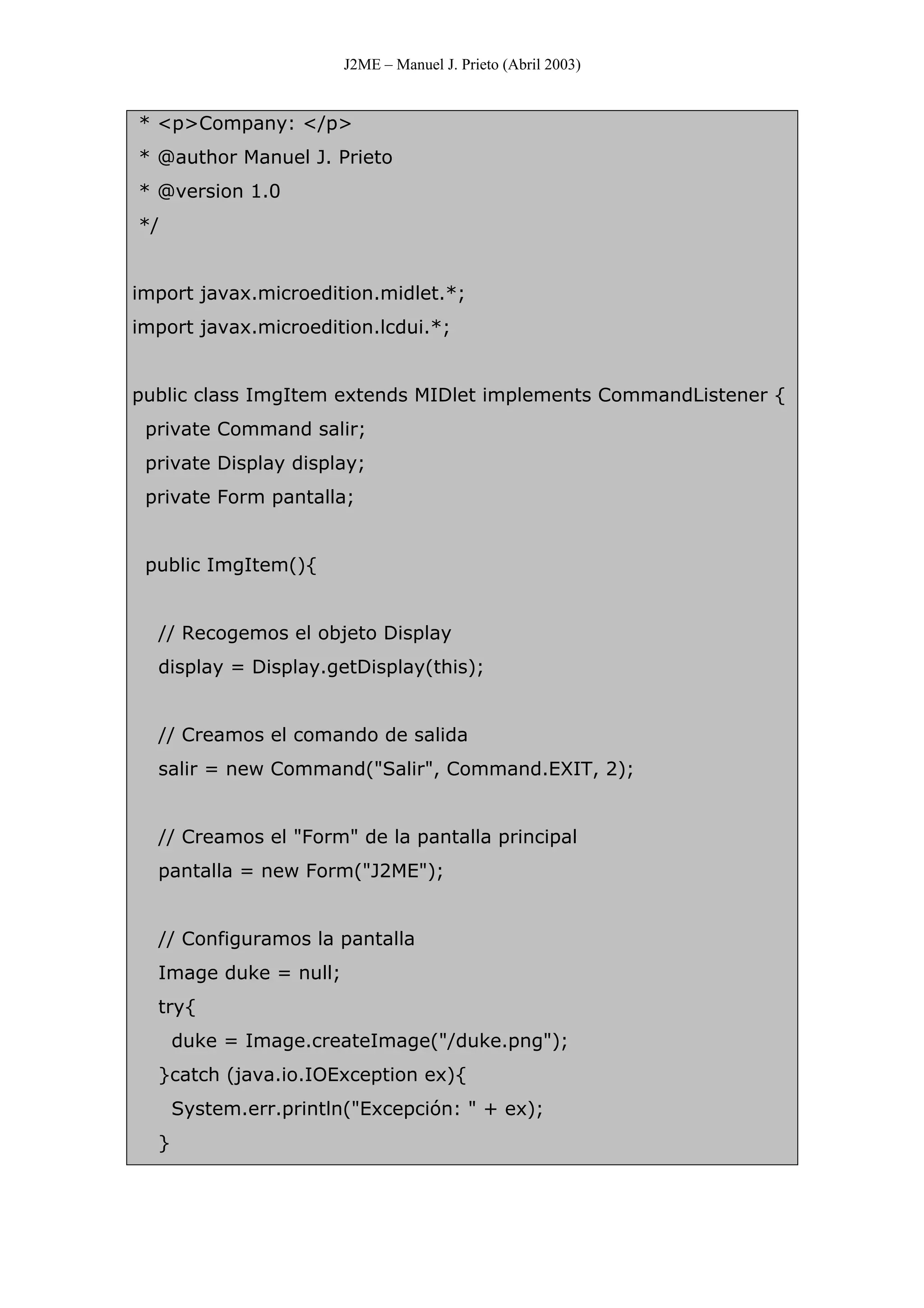 J2ME – Manuel J. Prieto (Abril 2003)
* <p>Company: </p>
* @author Manuel J. Prieto
* @version 1.0
*/
import javax.microedition.midlet.*;
import javax.microedition.lcdui.*;
public class ImgItem extends MIDlet implements CommandListener {
private Command salir;
private Display display;
private Form pantalla;
public ImgItem(){
// Recogemos el objeto Display
display = Display.getDisplay(this);
// Creamos el comando de salida
salir = new Command("Salir", Command.EXIT, 2);
// Creamos el "Form" de la pantalla principal
pantalla = new Form("J2ME");
// Configuramos la pantalla
Image duke = null;
try{
duke = Image.createImage("/duke.png");
}catch (java.io.IOException ex){
System.err.println("Excepción: " + ex);
}
 
