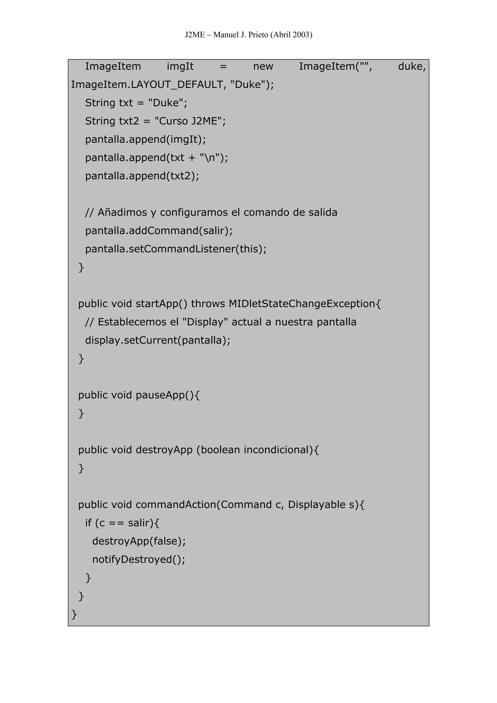 J2ME – Manuel J. Prieto (Abril 2003)
ImageItem imgIt = new ImageItem("", duke,
ImageItem.LAYOUT_DEFAULT, "Duke");
String txt = "Duke";
String txt2 = "Curso J2ME";
pantalla.append(imgIt);
pantalla.append(txt + "n");
pantalla.append(txt2);
// Añadimos y configuramos el comando de salida
pantalla.addCommand(salir);
pantalla.setCommandListener(this);
}
public void startApp() throws MIDletStateChangeException{
// Establecemos el "Display" actual a nuestra pantalla
display.setCurrent(pantalla);
}
public void pauseApp(){
}
public void destroyApp (boolean incondicional){
}
public void commandAction(Command c, Displayable s){
if (c == salir){
destroyApp(false);
notifyDestroyed();
}
}
}
 