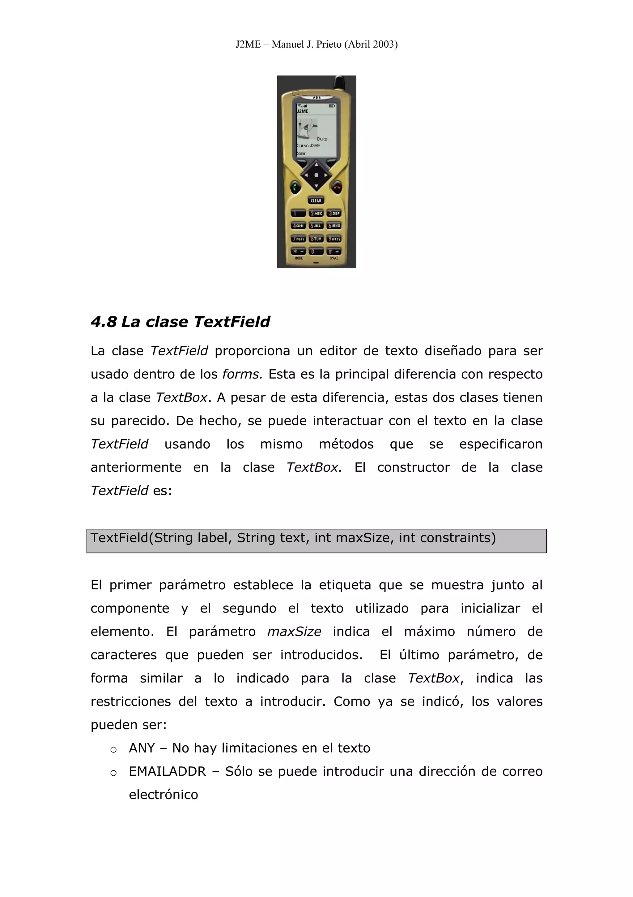 J2ME – Manuel J. Prieto (Abril 2003)
4.8 La clase TextField
La clase TextField proporciona un editor de texto diseñado para ser
usado dentro de los forms. Esta es la principal diferencia con respecto
a la clase TextBox. A pesar de esta diferencia, estas dos clases tienen
su parecido. De hecho, se puede interactuar con el texto en la clase
TextField usando los mismo métodos que se especificaron
anteriormente en la clase TextBox. El constructor de la clase
TextField es:
TextField(String label, String text, int maxSize, int constraints)
El primer parámetro establece la etiqueta que se muestra junto al
componente y el segundo el texto utilizado para inicializar el
elemento. El parámetro maxSize indica el máximo número de
caracteres que pueden ser introducidos. El último parámetro, de
forma similar a lo indicado para la clase TextBox, indica las
restricciones del texto a introducir. Como ya se indicó, los valores
pueden ser:
o ANY – No hay limitaciones en el texto
o EMAILADDR – Sólo se puede introducir una dirección de correo
electrónico
 