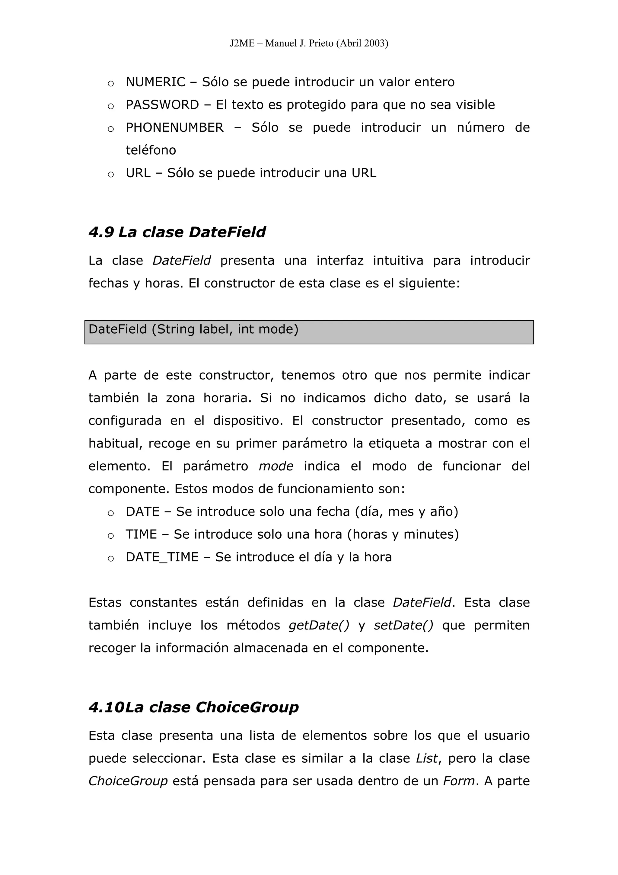 J2ME – Manuel J. Prieto (Abril 2003)
o NUMERIC – Sólo se puede introducir un valor entero
o PASSWORD – El texto es protegido para que no sea visible
o PHONENUMBER – Sólo se puede introducir un número de
teléfono
o URL – Sólo se puede introducir una URL
4.9 La clase DateField
La clase DateField presenta una interfaz intuitiva para introducir
fechas y horas. El constructor de esta clase es el siguiente:
DateField (String label, int mode)
A parte de este constructor, tenemos otro que nos permite indicar
también la zona horaria. Si no indicamos dicho dato, se usará la
configurada en el dispositivo. El constructor presentado, como es
habitual, recoge en su primer parámetro la etiqueta a mostrar con el
elemento. El parámetro mode indica el modo de funcionar del
componente. Estos modos de funcionamiento son:
o DATE – Se introduce solo una fecha (día, mes y año)
o TIME – Se introduce solo una hora (horas y minutes)
o DATE_TIME – Se introduce el día y la hora
Estas constantes están definidas en la clase DateField. Esta clase
también incluye los métodos getDate() y setDate() que permiten
recoger la información almacenada en el componente.
4.10La clase ChoiceGroup
Esta clase presenta una lista de elementos sobre los que el usuario
puede seleccionar. Esta clase es similar a la clase List, pero la clase
ChoiceGroup está pensada para ser usada dentro de un Form. A parte
 