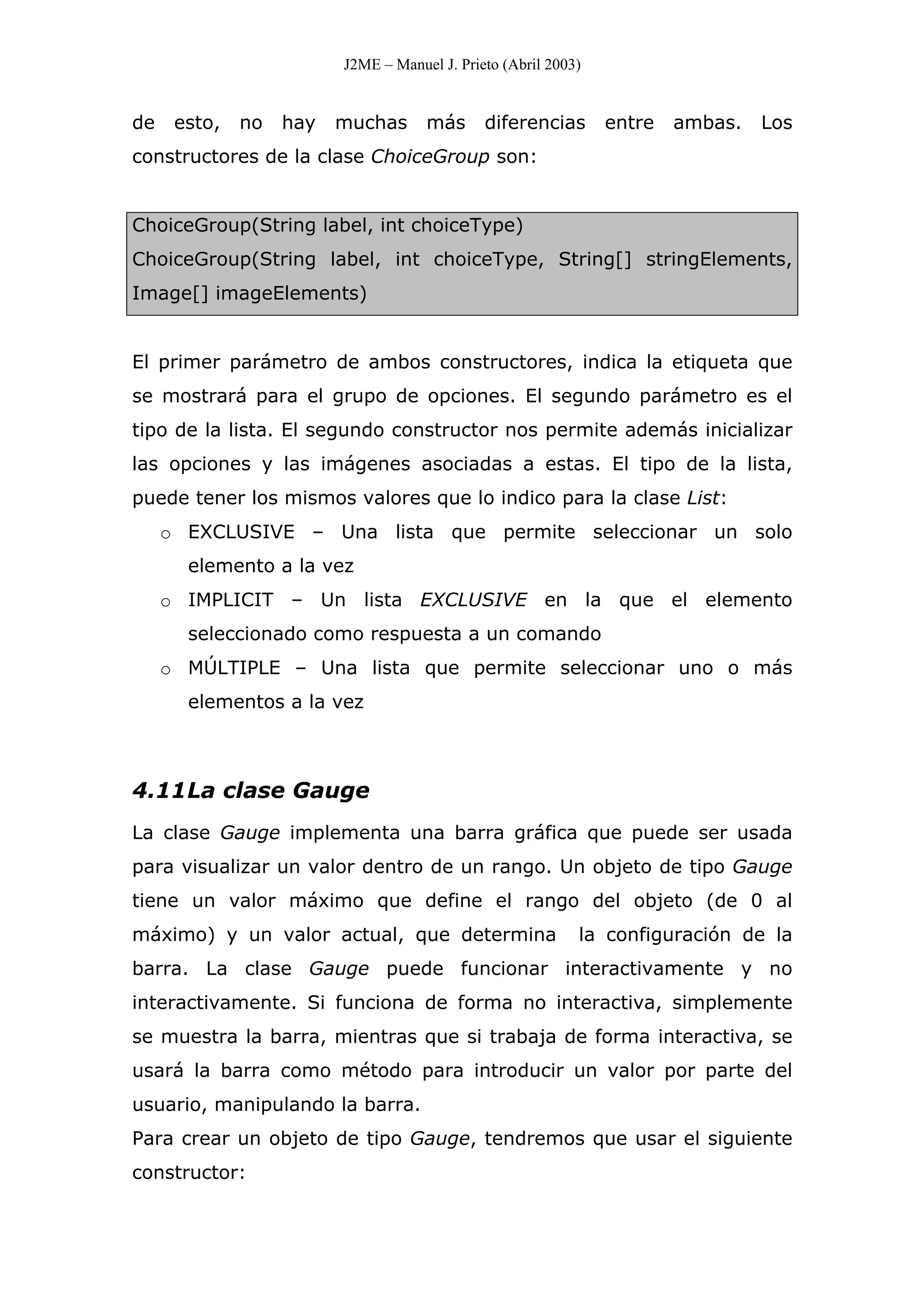 J2ME – Manuel J. Prieto (Abril 2003)
de esto, no hay muchas más diferencias entre ambas. Los
constructores de la clase ChoiceGroup son:
ChoiceGroup(String label, int choiceType)
ChoiceGroup(String label, int choiceType, String[] stringElements,
Image[] imageElements)
El primer parámetro de ambos constructores, indica la etiqueta que
se mostrará para el grupo de opciones. El segundo parámetro es el
tipo de la lista. El segundo constructor nos permite además inicializar
las opciones y las imágenes asociadas a estas. El tipo de la lista,
puede tener los mismos valores que lo indico para la clase List:
o EXCLUSIVE – Una lista que permite seleccionar un solo
elemento a la vez
o IMPLICIT – Un lista EXCLUSIVE en la que el elemento
seleccionado como respuesta a un comando
o MÚLTIPLE – Una lista que permite seleccionar uno o más
elementos a la vez
4.11La clase Gauge
La clase Gauge implementa una barra gráfica que puede ser usada
para visualizar un valor dentro de un rango. Un objeto de tipo Gauge
tiene un valor máximo que define el rango del objeto (de 0 al
máximo) y un valor actual, que determina la configuración de la
barra. La clase Gauge puede funcionar interactivamente y no
interactivamente. Si funciona de forma no interactiva, simplemente
se muestra la barra, mientras que si trabaja de forma interactiva, se
usará la barra como método para introducir un valor por parte del
usuario, manipulando la barra.
Para crear un objeto de tipo Gauge, tendremos que usar el siguiente
constructor:
 