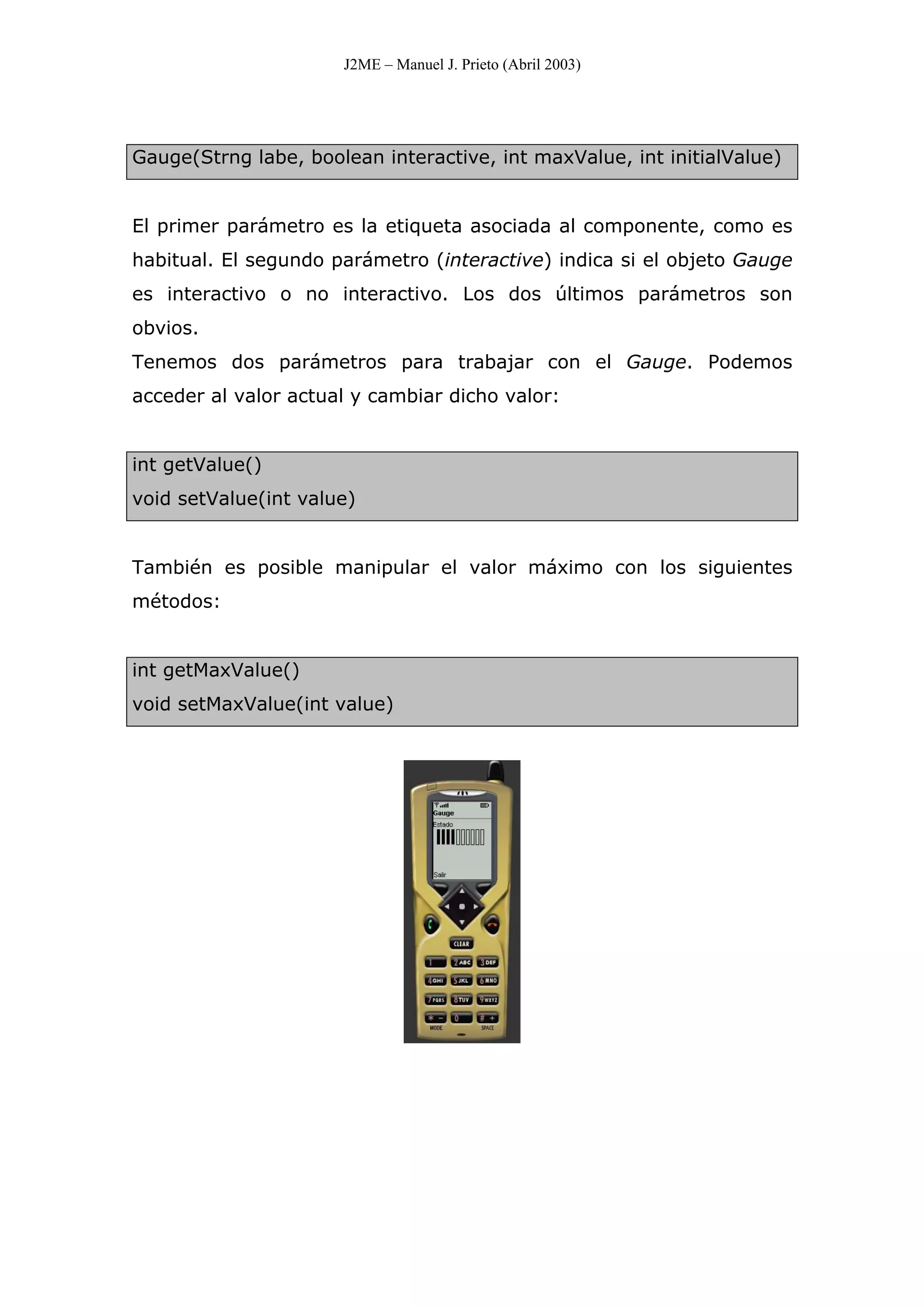 J2ME – Manuel J. Prieto (Abril 2003)
Gauge(Strng labe, boolean interactive, int maxValue, int initialValue)
El primer parámetro es la etiqueta asociada al componente, como es
habitual. El segundo parámetro (interactive) indica si el objeto Gauge
es interactivo o no interactivo. Los dos últimos parámetros son
obvios.
Tenemos dos parámetros para trabajar con el Gauge. Podemos
acceder al valor actual y cambiar dicho valor:
int getValue()
void setValue(int value)
También es posible manipular el valor máximo con los siguientes
métodos:
int getMaxValue()
void setMaxValue(int value)
 