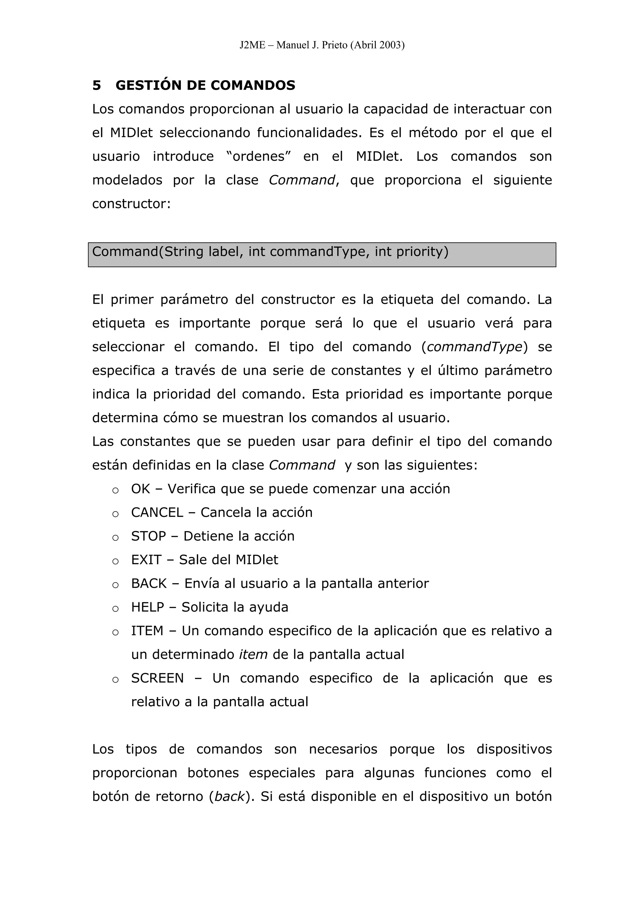 J2ME – Manuel J. Prieto (Abril 2003)
5 GESTIÓN DE COMANDOS
Los comandos proporcionan al usuario la capacidad de interactuar con
el MIDlet seleccionando funcionalidades. Es el método por el que el
usuario introduce “ordenes” en el MIDlet. Los comandos son
modelados por la clase Command, que proporciona el siguiente
constructor:
Command(String label, int commandType, int priority)
El primer parámetro del constructor es la etiqueta del comando. La
etiqueta es importante porque será lo que el usuario verá para
seleccionar el comando. El tipo del comando (commandType) se
especifica a través de una serie de constantes y el último parámetro
indica la prioridad del comando. Esta prioridad es importante porque
determina cómo se muestran los comandos al usuario.
Las constantes que se pueden usar para definir el tipo del comando
están definidas en la clase Command y son las siguientes:
o OK – Verifica que se puede comenzar una acción
o CANCEL – Cancela la acción
o STOP – Detiene la acción
o EXIT – Sale del MIDlet
o BACK – Envía al usuario a la pantalla anterior
o HELP – Solicita la ayuda
o ITEM – Un comando especifico de la aplicación que es relativo a
un determinado item de la pantalla actual
o SCREEN – Un comando especifico de la aplicación que es
relativo a la pantalla actual
Los tipos de comandos son necesarios porque los dispositivos
proporcionan botones especiales para algunas funciones como el
botón de retorno (back). Si está disponible en el dispositivo un botón
 