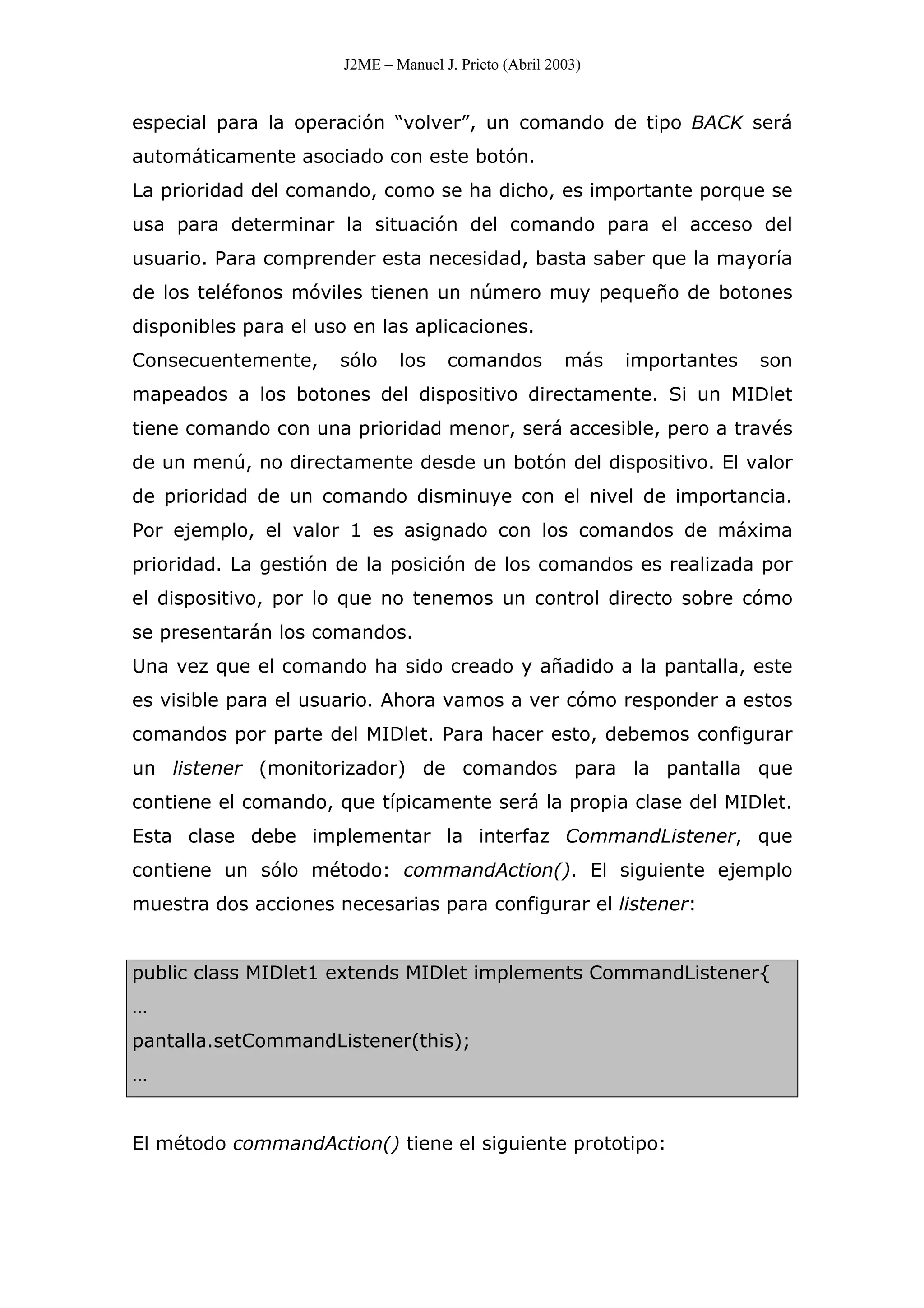 J2ME – Manuel J. Prieto (Abril 2003)
especial para la operación “volver”, un comando de tipo BACK será
automáticamente asociado con este botón.
La prioridad del comando, como se ha dicho, es importante porque se
usa para determinar la situación del comando para el acceso del
usuario. Para comprender esta necesidad, basta saber que la mayoría
de los teléfonos móviles tienen un número muy pequeño de botones
disponibles para el uso en las aplicaciones.
Consecuentemente, sólo los comandos más importantes son
mapeados a los botones del dispositivo directamente. Si un MIDlet
tiene comando con una prioridad menor, será accesible, pero a través
de un menú, no directamente desde un botón del dispositivo. El valor
de prioridad de un comando disminuye con el nivel de importancia.
Por ejemplo, el valor 1 es asignado con los comandos de máxima
prioridad. La gestión de la posición de los comandos es realizada por
el dispositivo, por lo que no tenemos un control directo sobre cómo
se presentarán los comandos.
Una vez que el comando ha sido creado y añadido a la pantalla, este
es visible para el usuario. Ahora vamos a ver cómo responder a estos
comandos por parte del MIDlet. Para hacer esto, debemos configurar
un listener (monitorizador) de comandos para la pantalla que
contiene el comando, que típicamente será la propia clase del MIDlet.
Esta clase debe implementar la interfaz CommandListener, que
contiene un sólo método: commandAction(). El siguiente ejemplo
muestra dos acciones necesarias para configurar el listener:
public class MIDlet1 extends MIDlet implements CommandListener{
…
pantalla.setCommandListener(this);
…
El método commandAction() tiene el siguiente prototipo:
 