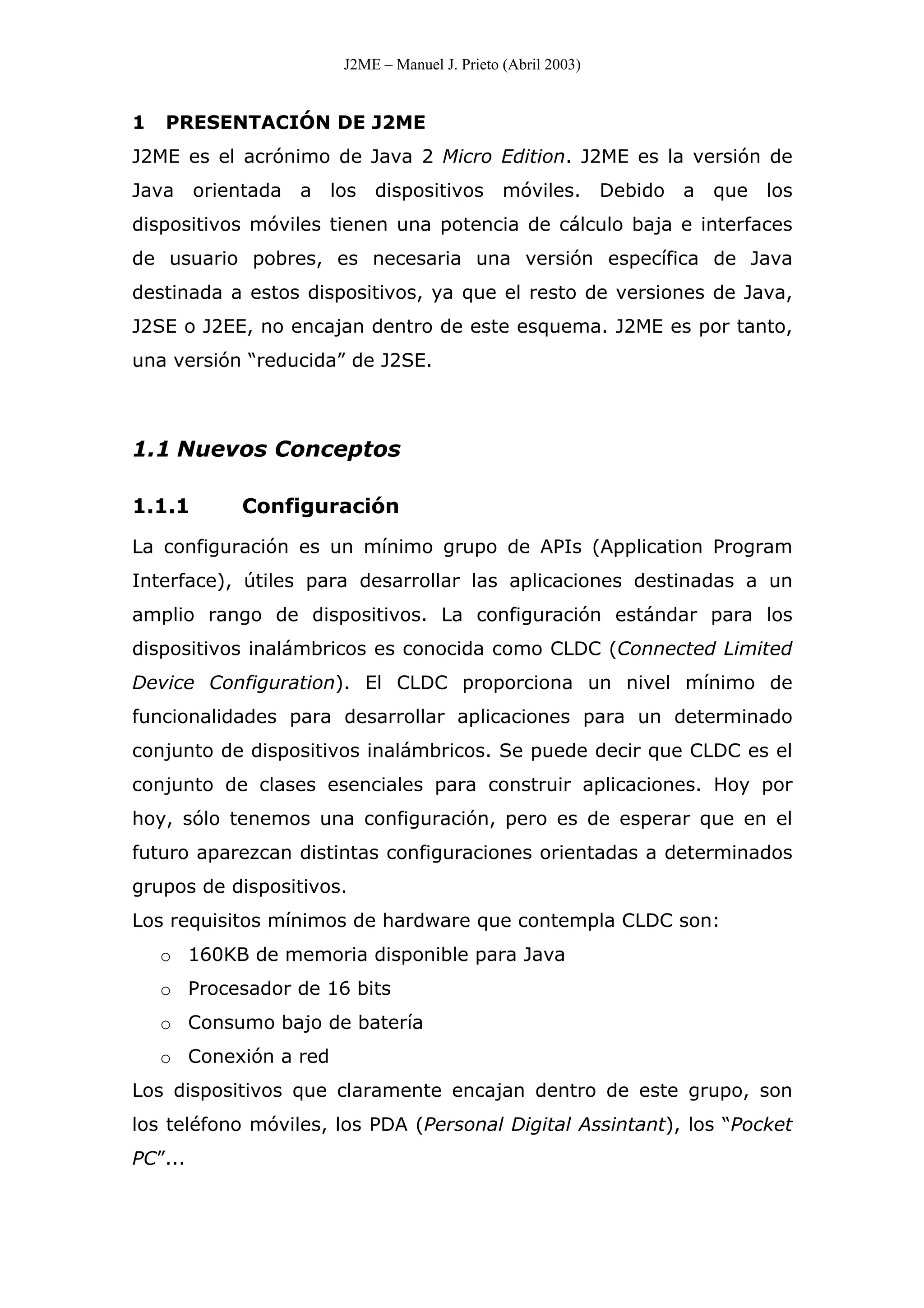 J2ME – Manuel J. Prieto (Abril 2003)
1 PRESENTACIÓN DE J2ME
J2ME es el acrónimo de Java 2 Micro Edition. J2ME es la versión de
Java orientada a los dispositivos móviles. Debido a que los
dispositivos móviles tienen una potencia de cálculo baja e interfaces
de usuario pobres, es necesaria una versión específica de Java
destinada a estos dispositivos, ya que el resto de versiones de Java,
J2SE o J2EE, no encajan dentro de este esquema. J2ME es por tanto,
una versión “reducida” de J2SE.
1.1 Nuevos Conceptos
1.1.1 Configuración
La configuración es un mínimo grupo de APIs (Application Program
Interface), útiles para desarrollar las aplicaciones destinadas a un
amplio rango de dispositivos. La configuración estándar para los
dispositivos inalámbricos es conocida como CLDC (Connected Limited
Device Configuration). El CLDC proporciona un nivel mínimo de
funcionalidades para desarrollar aplicaciones para un determinado
conjunto de dispositivos inalámbricos. Se puede decir que CLDC es el
conjunto de clases esenciales para construir aplicaciones. Hoy por
hoy, sólo tenemos una configuración, pero es de esperar que en el
futuro aparezcan distintas configuraciones orientadas a determinados
grupos de dispositivos.
Los requisitos mínimos de hardware que contempla CLDC son:
o 160KB de memoria disponible para Java
o Procesador de 16 bits
o Consumo bajo de batería
o Conexión a red
Los dispositivos que claramente encajan dentro de este grupo, son
los teléfono móviles, los PDA (Personal Digital Assintant), los “Pocket
PC”...
 