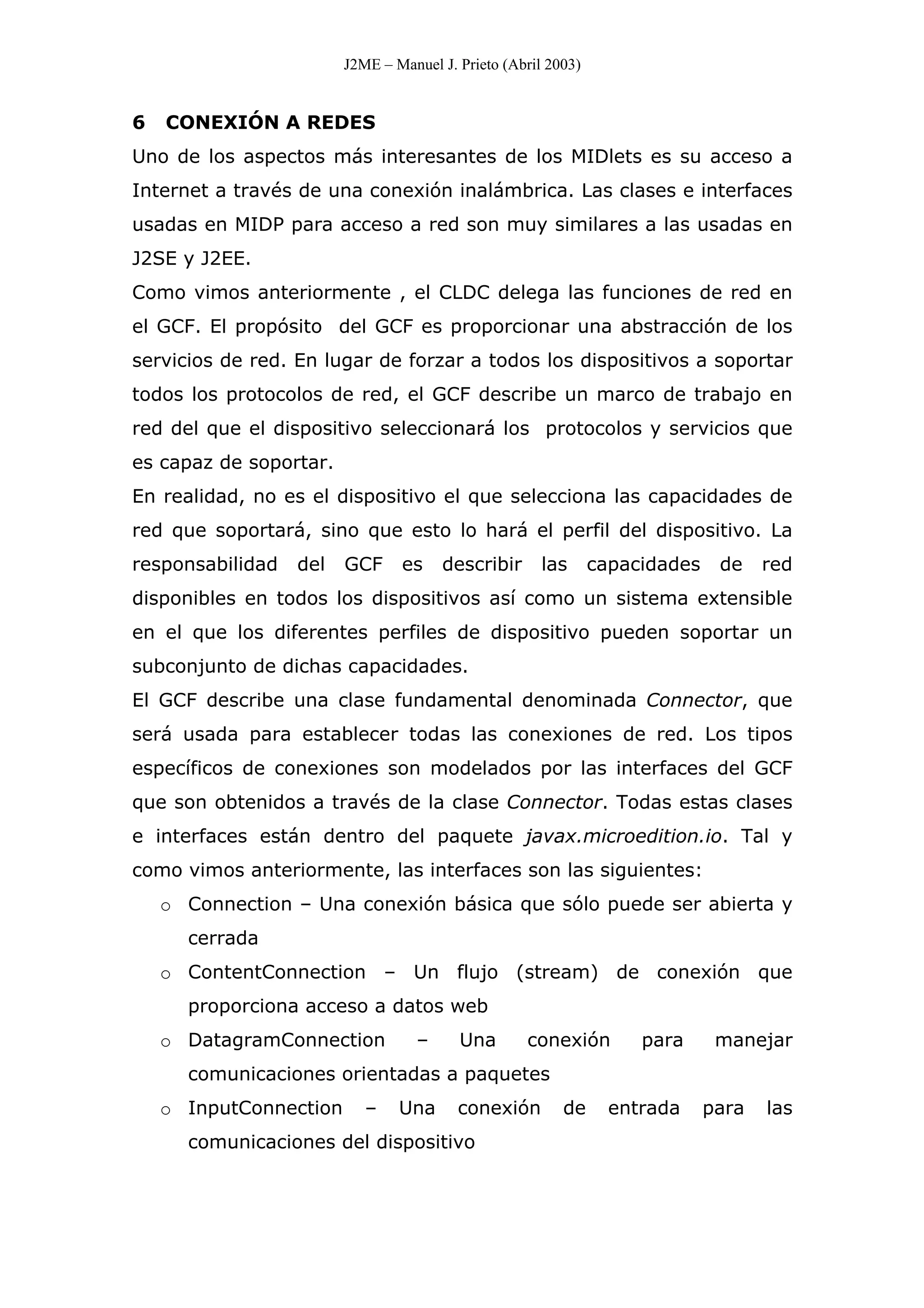 J2ME – Manuel J. Prieto (Abril 2003)
6 CONEXIÓN A REDES
Uno de los aspectos más interesantes de los MIDlets es su acceso a
Internet a través de una conexión inalámbrica. Las clases e interfaces
usadas en MIDP para acceso a red son muy similares a las usadas en
J2SE y J2EE.
Como vimos anteriormente , el CLDC delega las funciones de red en
el GCF. El propósito del GCF es proporcionar una abstracción de los
servicios de red. En lugar de forzar a todos los dispositivos a soportar
todos los protocolos de red, el GCF describe un marco de trabajo en
red del que el dispositivo seleccionará los protocolos y servicios que
es capaz de soportar.
En realidad, no es el dispositivo el que selecciona las capacidades de
red que soportará, sino que esto lo hará el perfil del dispositivo. La
responsabilidad del GCF es describir las capacidades de red
disponibles en todos los dispositivos así como un sistema extensible
en el que los diferentes perfiles de dispositivo pueden soportar un
subconjunto de dichas capacidades.
El GCF describe una clase fundamental denominada Connector, que
será usada para establecer todas las conexiones de red. Los tipos
específicos de conexiones son modelados por las interfaces del GCF
que son obtenidos a través de la clase Connector. Todas estas clases
e interfaces están dentro del paquete javax.microedition.io. Tal y
como vimos anteriormente, las interfaces son las siguientes:
o Connection – Una conexión básica que sólo puede ser abierta y
cerrada
o ContentConnection – Un flujo (stream) de conexión que
proporciona acceso a datos web
o DatagramConnection – Una conexión para manejar
comunicaciones orientadas a paquetes
o InputConnection – Una conexión de entrada para las
comunicaciones del dispositivo
 