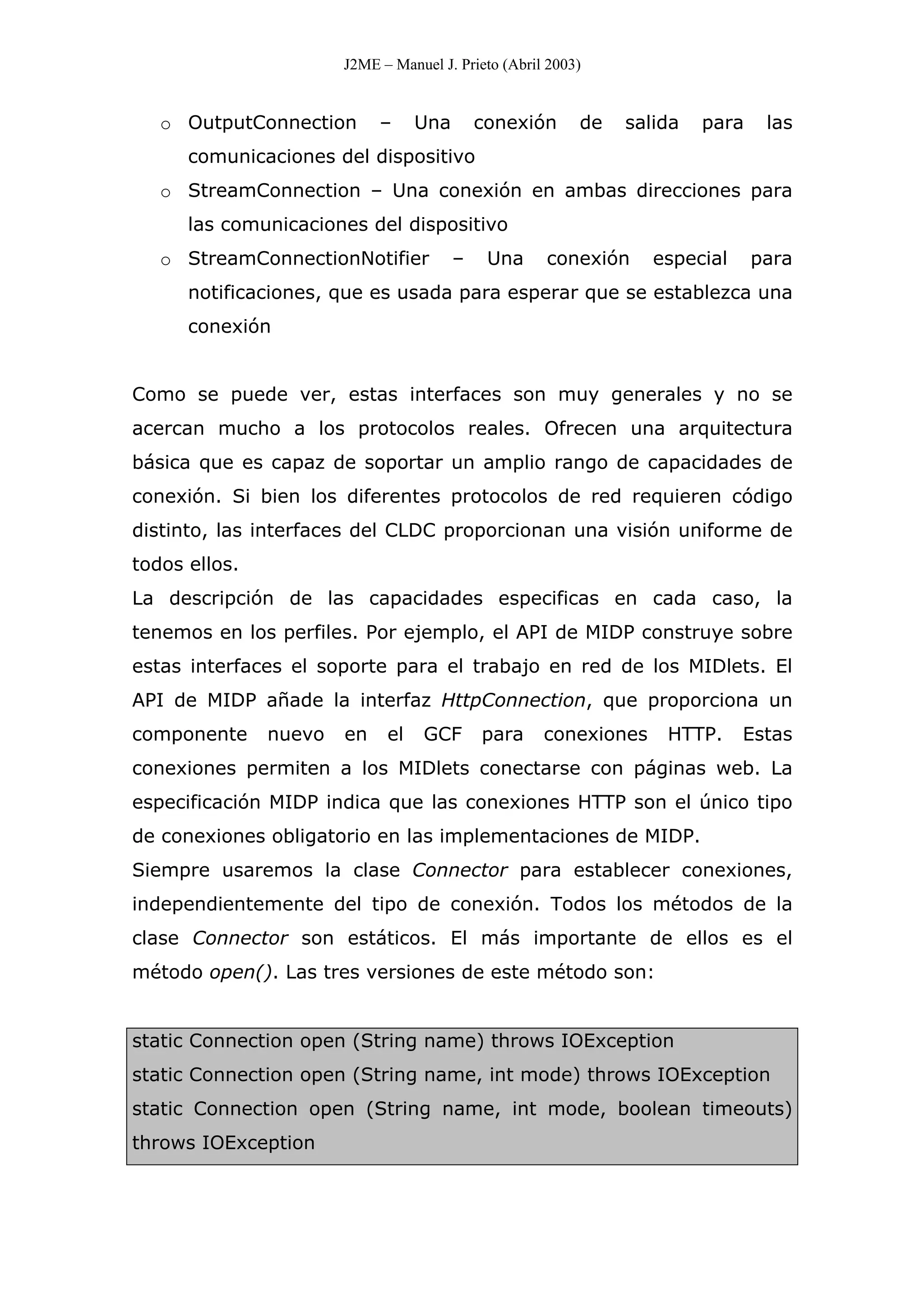 J2ME – Manuel J. Prieto (Abril 2003)
o OutputConnection – Una conexión de salida para las
comunicaciones del dispositivo
o StreamConnection – Una conexión en ambas direcciones para
las comunicaciones del dispositivo
o StreamConnectionNotifier – Una conexión especial para
notificaciones, que es usada para esperar que se establezca una
conexión
Como se puede ver, estas interfaces son muy generales y no se
acercan mucho a los protocolos reales. Ofrecen una arquitectura
básica que es capaz de soportar un amplio rango de capacidades de
conexión. Si bien los diferentes protocolos de red requieren código
distinto, las interfaces del CLDC proporcionan una visión uniforme de
todos ellos.
La descripción de las capacidades especificas en cada caso, la
tenemos en los perfiles. Por ejemplo, el API de MIDP construye sobre
estas interfaces el soporte para el trabajo en red de los MIDlets. El
API de MIDP añade la interfaz HttpConnection, que proporciona un
componente nuevo en el GCF para conexiones HTTP. Estas
conexiones permiten a los MIDlets conectarse con páginas web. La
especificación MIDP indica que las conexiones HTTP son el único tipo
de conexiones obligatorio en las implementaciones de MIDP.
Siempre usaremos la clase Connector para establecer conexiones,
independientemente del tipo de conexión. Todos los métodos de la
clase Connector son estáticos. El más importante de ellos es el
método open(). Las tres versiones de este método son:
static Connection open (String name) throws IOException
static Connection open (String name, int mode) throws IOException
static Connection open (String name, int mode, boolean timeouts)
throws IOException
 